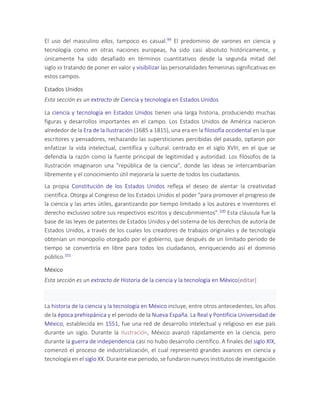 El uso del masculino ellos, tampoco es casual.99 El predominio de varones en ciencia y
tecnología como en otras naciones europeas, ha sido casi absoluto históricamente, y
únicamente ha sido desafiado en términos cuantitativos desde la segunda mitad del
siglo XX tratando de poner en valor y visibilizar las personalidades femeninas significativas en
estos campos.
Estados Unidos
Esta sección es un extracto de Ciencia y tecnología en Estados Unidos
La ciencia y tecnología en Estados Unidos tienen una larga historia, produciendo muchas
figuras y desarrollos importantes en el campo. Los Estados Unidos de América nacieron
alrededor de la Era de la Ilustración (1685 a 1815), una era en la filosofía occidental en la que
escritores y pensadores, rechazando las supersticiones percibidas del pasado, optaron por
enfatizar la vida intelectual, científica y cultural. centrado en el siglo XVIII, en el que se
defendía la razón como la fuente principal de legitimidad y autoridad. Los filósofos de la
Ilustración imaginaron una "república de la ciencia", donde las ideas se intercambiarían
libremente y el conocimiento útil mejoraría la suerte de todos los ciudadanos.
La propia Constitución de los Estados Unidos refleja el deseo de alentar la creatividad
científica. Otorga al Congreso de los Estados Unidos el poder "para promover el progreso de
la ciencia y las artes útiles, garantizando por tiempo limitado a los autores e inventores el
derecho exclusivo sobre sus respectivos escritos y descubrimientos".100 Esta cláusula fue la
base de las leyes de patentes de Estados Unidos y del sistema de los derechos de autoría de
Estados Unidos, a través de los cuales los creadores de trabajos originales y de tecnología
obtenían un monopolio otorgado por el gobierno, que después de un limitado periodo de
tiempo se convertiría en libre para todos los ciudadanos, enriqueciendo así el dominio
público.101
México
Esta sección es un extracto de Historia de la ciencia y la tecnología en México[editar]
La historia de la ciencia y la tecnología en México incluye, entre otros antecedentes, los años
de la época prehispánica y el periodo de la Nueva España. La Real y Pontificia Universidad de
México, establecida en 1551, fue una red de desarrollo intelectual y religioso en ese país
durante un siglo. Durante la Ilustración, México avanzó rápidamente en la ciencia, pero
durante la guerra de independencia casi no hubo desarrollo científico. A finales del siglo XIX,
comenzó el proceso de industrialización, el cual representó grandes avances en ciencia y
tecnología en el siglo XX. Durante ese periodo, se fundaron nuevos institutos de investigación
 