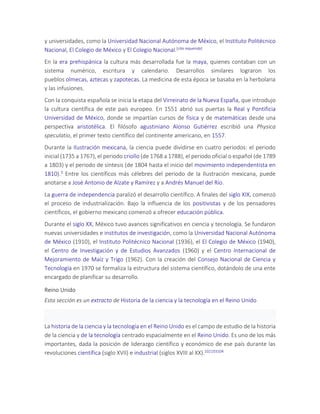 y universidades, como la Universidad Nacional Autónoma de México, el Instituto Politécnico
Nacional, El Colegio de México y El Colegio Nacional.[cita requerida]
En la era prehispánica la cultura más desarrollada fue la maya, quienes contaban con un
sistema numérico, escritura y calendario. Desarrollos similares lograron los
pueblos olmecas, aztecas y zapotecas. La medicina de esta época se basaba en la herbolaria
y las infusiones.
Con la conquista española se inicia la etapa del Virreinato de la Nueva España, que introdujo
la cultura científica de este país europeo. En 1551 abrió sus puertas la Real y Pontificia
Universidad de México, donde se impartían cursos de física y de matemáticas desde una
perspectiva aristotélica. El filósofo agustiniano Alonso Gutiérrez escribió una Physica
speculatio, el primer texto científico del continente americano, en 1557.
Durante la Ilustración mexicana, la ciencia puede dividirse en cuatro periodos: el periodo
inicial (1735 a 1767), el periodo criollo (de 1768 a 1788), el periodo oficial o español (de 1789
a 1803) y el periodo de síntesis (de 1804 hasta el inicio del movimiento independentista en
1810).3 Entre los científicos más célebres del periodo de la Ilustración mexicana, puede
anotarse a José Antonio de Alzate y Ramírez y a Andrés Manuel del Río.
La guerra de independencia paralizó el desarrollo científico. A finales del siglo XIX, comenzó
el proceso de industrialización. Bajo la influencia de los positivistas y de los pensadores
científicos, el gobierno mexicano comenzó a ofrecer educación pública.
Durante el siglo XX, México tuvo avances significativos en ciencia y tecnología. Se fundaron
nuevas universidades e institutos de investigación, como la Universidad Nacional Autónoma
de México (1910), el Instituto Politécnico Nacional (1936), el El Colegio de México (1940),
el Centro de Investigación y de Estudios Avanzados (1960) y el Centro Internacional de
Mejoramiento de Maíz y Trigo (1962). Con la creación del Consejo Nacional de Ciencia y
Tecnología en 1970 se formaliza la estructura del sistema científico, dotándolo de una ente
encargado de planificar su desarrollo.
Reino Unido
Esta sección es un extracto de Historia de la ciencia y la tecnología en el Reino Unido
La historia de la ciencia y la tecnología en el Reino Unido es el campo de estudio de la historia
de la ciencia y de la tecnología centrado espacialmente en el Reino Unido. Es uno de los más
importantes, dada la posición de liderazgo científico y económico de ese país durante las
revoluciones científica (siglo XVII) e industrial (siglos XVIII al XX).102103104
 