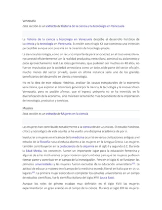 Venezuela
Esta sección es un extracto de Historia de la ciencia y la tecnología en Venezuela
La historia de la ciencia y tecnología en Venezuela describe el desarrollo histórico de
la ciencia y la tecnología en Venezuela. Es recién con el siglo XX que comienza una inversión
perceptible aunque aún precaria en la creación de tecnología propia.
La ciencia y tecnología, como un recurso importante para la sociedad, en el caso venezolano,
no conectó eficientemente con la realidad productiva venezolana, continuó su aislamiento y
poco aprovechamiento real. Las ideas germinales, que pudieron ser muchas en 40 años, no
fueron impulsadas por la sociedad venezolana como un todo, ni de parte del sector oficial y,
mucho menos del sector privado, quien en última instancia sería uno de los grandes
beneficiarios del desarrollo en ciencia y tecnología.
No es la idea de este esbozo histórico, analizar las causas estructurales de la economía
venezolana, que explican el desinterés general por la ciencia, la tecnología y la innovación en
Venezuela, pero es posible afirmar, que el ingreso petrolero no se ha invertido en la
diversificación de la economía, sino más bien la ha hecho más dependiente de la importación
de tecnología, productos y servicios.
Mujeres
Esta sección es un extracto de Mujeres en la ciencia
Las mujeres han contribuido notablemente a la ciencia desde sus inicios. El estudio histórico,
crítico y sociológico de este asunto se ha vuelto una disciplina académica de por sí.
Involucrar a mujeres en el campo de la medicina ocurrió en varias civilizaciones antiguas y el
estudio de la filosofía natural estaba abierto a las mujeres en la Antigua Grecia. Las mujeres
también contribuyeron en la protociencia de la alquimia en el siglo I y segundo d.C. Durante
la Edad Media, los conventos fueron un importante lugar para la educación femenina y
algunas de estas instituciones proporcionaron oportunidades para que las mujeres pudiesen
formar parte y contribuir en el campo de la investigación. Pero en el siglo XI se fundaron las
primeras universidades y las mujeres fueron excluidas de la educación universitaria105. La
actitud de educar a mujeres en el campo de la medicina era más liberal en Italia que en otros
lugares105. La primera mujer conocida en completar los estudios universitarios en un campo
de estudios científicos, fue la científica italiana del siglo XVIII Laura Bassi.
Aunque los roles de género estaban muy definidos en el siglo XVIII las mujeres
experimentaron un gran avance en el campo de la ciencia. Durante el siglo XIX las mujeres
 