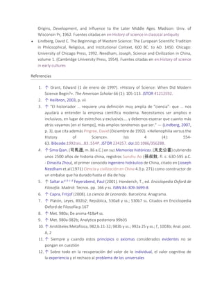 Origins, Development, and Influence to the Later Middle Ages. Madison: Univ. of
Wisconsin Pr, 1962. Fuentes citadas en en:History of science in classical antiquity
 Lindberg, David C. The Beginnings of Western Science: The European Scientific Tradition
in Philosophical, Religious, and Institutional Context, 600 BC. to AD. 1450. Chicago:
University of Chicago Press, 1992. Needham, Joseph, Science and Civilization in China,
volume 1. (Cambridge University Press, 1954). Fuentes citadas en en:History of science
in early cultures
Referencias
1. ↑ Grant, Edward (1 de enero de 1997). «History of Science: When Did Modern
Science Begin?». The American Scholar 66 (1): 105-113. JSTOR 41212592.
2. ↑ Heilbron, 2003, p. vii
3. ↑ "El historiador ... requiere una definición muy amplia de "ciencia"- que ... nos
ayudará a entender la empresa científica moderna. Necesitamos ser amplios e
inclusivos, en lugar de estrechos y exclusivos.... y debemos esperar que cuanto más
atrás vayamos [en el tiempo], más amplios tendremos que ser." — (Lindberg, 2007,
p. 3), que cita además Pingree, David (Diciembre de 1992). «Hellenophilia versus the
History of Science». Isis 4 (4): 554-
63. Bibcode:1992Isis...83..554P. JSTOR 234257. doi:10.1086/356288.
4. ↑ Sima Qian. (司馬遷, m. 86 a.C.) en suz Memorias históricas. (太史公書) cubriendo
unos 2500 años de historia china, registros Sunshu Ao (孫叔敖, fl. c. 630-595 a.C.
- Dinastía Zhou), el primer conocido ingeniero hidráulico de China, citado en (Joseph
Needham et.al (1971) Ciencia y civilización en China 4.3 p. 271) como constructor de
un embalse que ha durado hasta el día de hoy.
5. ↑ Saltar a:a b c d Feyerabend, Paul (2001). Honderich, T., ed. Enciclopedia Oxford de
Filosofía. Madrid: Tecnos. pp. 166 y ss. ISBN 84-309-3699-8.
6. ↑ Capra, Fritjof (2008). La ciencia de Leonardo. Barcelona: Anagrama.
7. ↑ Platón, Leyes, 892b2; República, 530a8 y ss.; 530b7 ss. Citados en Enciclopedia
Oxford de Filosofía p.167
8. ↑ Met. 980a; De anima 418a4 ss.
9. ↑ Met. 980a-982b; Analytica posteriora 99b35
10. ↑ Aristóteles:Metafísica, 982,b.11-32; 983b y ss.; 992a 25 y ss.; Γ, 1003b; Anal. post.
A, 2
11. ↑ Siempre y cuando estos principios o axiomas considerados evidentes no se
pongan en cuestión
12. ↑ Sobre todo en la recuperación del valor de lo individual, el valor cognitivo de
la experiencia y el rechazo al problema de los universales
 