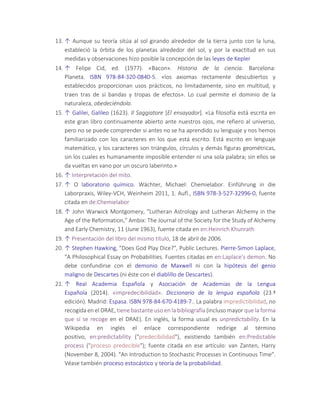 13. ↑ Aunque su teoría sitúa al sol girando alrededor de la tierra junto con la luna,
estableció la órbita de los planetas alrededor del sol, y por la exactitud en sus
medidas y observaciones hizo posible la concepción de las leyes de Kepler
14. ↑ Felipe Cid, ed. (1977). «Bacon». Historia de la ciencia. Barcelona:
Planeta. ISBN 978-84-320-0840-5. «los axiomas rectamente descubiertos y
establecidos proporcionan usos prácticos, no limitadamente, sino en multitud, y
traen tras de sí bandas y tropas de efectos». Lo cual permite el dominio de la
naturaleza, obedeciéndola.
15. ↑ Galilei, Galileo (1623). Il Saggiatore [El ensayador]. «La filosofía está escrita en
este gran libro continuamente abierto ante nuestros ojos, me refiero al universo,
pero no se puede comprender si antes no se ha aprendido su lenguaje y nos hemos
familiarizado con los caracteres en los que está escrito. Está escrito en lenguaje
matemático, y los caracteres son triángulos, círculos y demás figuras geométricas,
sin los cuales es humanamente imposible entender ni una sola palabra; sin ellos se
da vueltas en vano por un oscuro laberinto.»
16. ↑ Interpretación del mito.
17. ↑ O laboratorio químico. Wächter, Michael: Chemielabor. Einführung in die
Laborpraxis, Wiley-VCH, Weinheim 2011, 1. Aufl., ISBN 978-3-527-32996-0, fuente
citada en de:Chemielabor
18. ↑ John Warwick Montgomery, "Lutheran Astrology and Lutheran Alchemy in the
Age of the Reformation," Ambix: The Journal of the Society for the Study of Alchemy
and Early Chemistry, 11 (June 1963), fuente citada en en:Heinrich Khunrath
19. ↑ Presentación del libro del mismo título, 18 de abril de 2006.
20. ↑ Stephen Hawking, "Does God Play Dice?", Public Lectures. Pierre-Simon Laplace,
"A Philosophical Essay on Probabilities. Fuentes citadas en en:Laplace's demon. No
debe confundirse con el demonio de Maxwell ni con la hipótesis del genio
maligno de Descartes (ni éste con el diablillo de Descartes).
21. ↑ Real Academia Española y Asociación de Academias de la Lengua
Española (2014). «impredecibilidad». Diccionario de la lengua española (23.ª
edición). Madrid: Espasa. ISBN 978-84-670-4189-7.. La palabra impredictibilidad, no
recogida en el DRAE, tiene bastante uso en la bibliografía (incluso mayor que la forma
que sí se recoge en el DRAE). En inglés, la forma usual es unpredictability. En la
Wikipedia en inglés el enlace correspondiente redirige al término
positivo, en:predictability ("predecibilidad"), existiendo también en:Predictable
process ("proceso predecible"); fuente citada en ese artículo: van Zanten, Harry
(November 8, 2004). "An Introduction to Stochastic Processes in Continuous Time".
Véase también proceso estocástico y teoría de la probabilidad.
 