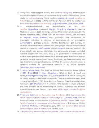 22. ↑ La palabra no se recoge en el DRAE, pero tiene uso bibliográfico. Predicative and
Impredicative Definitions entry in the Internet Encyclopedia of Philosophy. Fuente
citada en en:Impredicativity. Véase también paradoja de Russell, paradoja de
Richard (Good, I. J. (1966), "A Note on Richard's Paradox", Mind 75, fuente citada
en en:Richard's paradox -Jules Richard-), Douglas Hofstadter, Gödel, Escher, Bach.
23. ↑ Independientemente del mantenimiento de una ética
científica (deontología profesional, bioética, ética de la investigación -National
Academy of Sciences. 2009. On Being a Scientist: Third Edition. Washington, DC: The
national Academies Press, fuente citada en en:Research ethics-), son inevitables
los prejuicios, sesgos, intereses, tanto voluntarios como involuntarios, del
investigador individual o colectivo, el destinatario de su investigación
(patrocinadores -públicos, privados-, clientes, beneficiarios -por ejemplo, los
pacientes de una enfermedad-, perjudicados -por ejemplo, sectores económicos que
devendrán obsoletos-, opinión pública general, lobbies de intereses parciales) y los
grupos sociales con quienes interactúan (por pertenencia, amistad, enemistad,
rivalidad, cooperación, emulación, etc.); y las posibilidades o limitaciones del
material investigado y del instrumental con el que investiga en relación con la propia
naturaleza humana, sus sentidos y formas de conocer, que llevan aparejados todo
tipo de consecuencias para la actividad científica. En ocasiones, la evidencia de la
condición humana del conocimiento científico es su propia expresión
(solipsismo, principio antrópico).
24. ↑ Arthur Schopenhauer, The World as Will and Representation, Dover, Volume
I. ISBN 0-486-21761-2. Erwin Schrödinger, What is Life? & Mind and
Matter, Cambridge University Press, 1974, ISBN 0-521-09397-X. John R. Searle (June
29, 1972). "Chomsky's Revolution in Linguistics". New York Review of Books. Book
review of Mark J Smith (1998). Social Science in Question: Towards a postdisciplinary
framework. ISBN 0761960414. V. A. Lektorsky. "The dialectic of subject and object
and some problems of the methodology of science". Psychology and Marxism.
Marxist internet archive. Fuentes citadas en en:Subject–object problem (problema
sujeto-objeto).
25. ↑ Lorraine Daston, Jürgen Renn, Hans-Jörg Rheinberger (dir.), International Max
Planck Research Network "History of Scientific Objects”, Max Planck Institute for the
History of Science. Lorraine Daston, Biographies of Scientific Objects, 1999. Juignet
Patrick, L’objet de la connaissance scientifique Archivado el 4 de julio de 2014 en
la Wayback Machine., en Philosciences.com, 2008. Jean Davallon, Objet concret,
objet scientifique, objet de recherche, en Hermès, 2004.
26. ↑ Big History - ¿Gran historia? ¿historia grande?. Letras o ciencias - Zorros o erizos
 