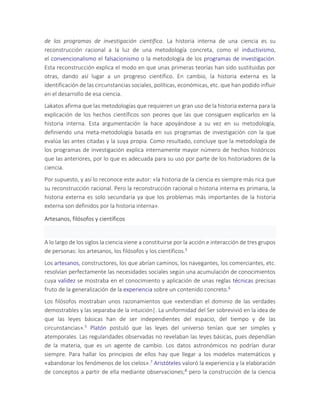 de los programas de investigación científica. La historia interna de una ciencia es su
reconstrucción racional a la luz de una metodología concreta, como el inductivismo,
el convencionalismo el falsacionismo o la metodología de los programas de investigación.
Esta reconstrucción explica el modo en que unas primeras teorías han sido sustituidas por
otras, dando así lugar a un progreso científico. En cambio, la historia externa es la
ídentificación de las circunstancias sociales, políticas, económicas, etc. que han podido influir
en el desarrollo de esa ciencia.
Lakatos afirma que las metodologías que requieren un gran uso de la historia externa para la
explicación de los hechos científicos son peores que las que consiguen explicarlos en la
historia interna. Esta argumentación la hace apoyándose a su vez en su metodología,
definiendo una meta-metodología basada en sus programas de investigación con la que
evalúa las antes citadas y la suya propia. Como resultado, concluye que la metodología de
los programas de investigación explica internamente mayor número de hechos históricos
que las anteriores, por lo que es adecuada para su uso por parte de los historiadores de la
ciencia.
Por supuesto, y así lo reconoce este autor: «la historia de la ciencia es siempre más rica que
su reconstrucción racional. Pero la reconstrucción racional o historia interna es primaria, la
historia externa es solo secundaria ya que los problemas más importantes de la historia
externa son definidos por la historia interna».
Artesanos, filósofos y científicos
A lo largo de los siglos la ciencia viene a constituirse por la acción e interacción de tres grupos
de personas: los artesanos, los filósofos y los científicos.5
Los artesanos, constructores, los que abrían caminos, los navegantes, los comerciantes, etc.
resolvían perfectamente las necesidades sociales según una acumulación de conocimientos
cuya validez se mostraba en el conocimiento y aplicación de unas reglas técnicas precisas
fruto de la generalización de la experiencia sobre un contenido concreto.6
Los filósofos mostraban unos razonamientos que «extendían el dominio de las verdades
demostrables y las separaba de la intuición|. La uniformidad del Ser sobrevivió en la idea de
que las leyes básicas han de ser independientes del espacio, del tiempo y de las
circunstancias».5 Platón postuló que las leyes del universo tenían que ser simples y
atemporales. Las regularidades observadas no revelaban las leyes básicas, pues dependían
de la materia, que es un agente de cambio. Los datos astronómicos no podrían durar
siempre. Para hallar los principios de ellos hay que llegar a los modelos matemáticos y
«abandonar los fenómenos de los cielos».7 Aristóteles valoró la experiencia y la elaboración
de conceptos a partir de ella mediante observaciones;8 pero la construcción de la ciencia
 