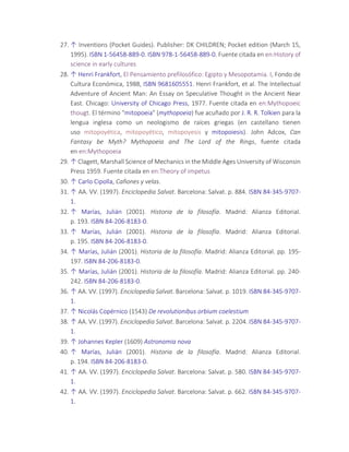 27. ↑ Inventions (Pocket Guides). Publisher: DK CHILDREN; Pocket edition (March 15,
1995). ISBN 1-56458-889-0. ISBN 978-1-56458-889-0. Fuente citada en en:History of
science in early cultures
28. ↑ Henri Frankfort, El Pensamiento prefilosófico: Egipto y Mesopotamia. I, Fondo de
Cultura Económica, 1988, ISBN 9681605551. Henri Frankfort, et al. The Intellectual
Adventure of Ancient Man: An Essay on Speculative Thought in the Ancient Near
East. Chicago: University of Chicago Press, 1977. Fuente citada en en:Mythopoeic
thougt. El término "mitopoeia" (mythopoeia) fue acuñado por J. R. R. Tolkien para la
lengua inglesa como un neologismo de raíces griegas (en castellano tienen
uso mitopoyética, mitopoyético, mitopoyesis y mitopoiesis). John Adcox, Can
Fantasy be Myth? Mythopoeia and The Lord of the Rings, fuente citada
en en:Mythopoeia
29. ↑ Clagett, Marshall Science of Mechanics in the Middle Ages University of Wisconsin
Press 1959. Fuente citada en en:Theory of impetus
30. ↑ Carlo Cipolla, Cañones y velas.
31. ↑ AA. VV. (1997). Enciclopedia Salvat. Barcelona: Salvat. p. 884. ISBN 84-345-9707-
1.
32. ↑ Marías, Julián (2001). Historia de la filosofía. Madrid: Alianza Editorial.
p. 193. ISBN 84-206-8183-0.
33. ↑ Marías, Julián (2001). Historia de la filosofía. Madrid: Alianza Editorial.
p. 195. ISBN 84-206-8183-0.
34. ↑ Marías, Julián (2001). Historia de la filosofía. Madrid: Alianza Editorial. pp. 195-
197. ISBN 84-206-8183-0.
35. ↑ Marías, Julián (2001). Historia de la filosofía. Madrid: Alianza Editorial. pp. 240-
242. ISBN 84-206-8183-0.
36. ↑ AA. VV. (1997). Enciclopedia Salvat. Barcelona: Salvat. p. 1019. ISBN 84-345-9707-
1.
37. ↑ Nicolás Copérnico (1543) De revolutionibus orbium coelestium
38. ↑ AA. VV. (1997). Enciclopedia Salvat. Barcelona: Salvat. p. 2204. ISBN 84-345-9707-
1.
39. ↑ Johannes Kepler (1609) Astronomia nova
40. ↑ Marías, Julián (2001). Historia de la filosofía. Madrid: Alianza Editorial.
p. 194. ISBN 84-206-8183-0.
41. ↑ AA. VV. (1997). Enciclopedia Salvat. Barcelona: Salvat. p. 580. ISBN 84-345-9707-
1.
42. ↑ AA. VV. (1997). Enciclopedia Salvat. Barcelona: Salvat. p. 662. ISBN 84-345-9707-
1.
 