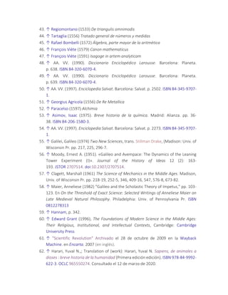 43. ↑ Regiomontano (1533) De triangulis omnimodis
44. ↑ Tartaglia (1556) Tratado general de números y medidas
45. ↑ Rafael Bombelli (1572) Álgebra, parte mayor de la aritmètica
46. ↑ François Viète (1579) Canon mathematicus
47. ↑ François Viète (1591) Isagoge in artem analyticam
48. ↑ AA. VV. (1990). Diccionario Enciclopédico Larousse. Barcelona: Planeta.
p. 638. ISBN 84-320-6070-4.
49. ↑ AA. VV. (1990). Diccionario Enciclopédico Larousse. Barcelona: Planeta.
p. 639. ISBN 84-320-6070-4.
50. ↑ AA. VV. (1997). Enciclopedia Salvat. Barcelona: Salvat. p. 2502. ISBN 84-345-9707-
1.
51. ↑ Georgius Agricola (1556) De Re Metallica
52. ↑ Paracelso (1597) Alchimia
53. ↑ Asimov, Isaac (1975). Breve historia de la química. Madrid: Alianza. pp. 36-
38. ISBN 84-206-1580-3.
54. ↑ AA. VV. (1997). Enciclopedia Salvat. Barcelona: Salvat. p. 2273. ISBN 84-345-9707-
1.
55. ↑ Galilei, Galileo (1974) Two New Sciences, trans. Stillman Drake, (Madison: Univ. of
Wisconsin Pr. pp. 217, 225, 296-7.
56. ↑ Moody, Ernest A. (1951). «Galileo and Avempace: The Dynamics of the Leaning
Tower Experiment (I)». Journal of the History of Ideas 12 (2): 163-
193. JSTOR 2707514. doi:10.2307/2707514.
57. ↑ Clagett, Marshall (1961) The Science of Mechanics in the Middle Ages. Madison,
Univ. of Wisconsin Pr. pp. 218-19, 252-5, 346, 409-16, 547, 576-8, 673-82.
58. ↑ Maier, Anneliese (1982) "Galileo and the Scholastic Theory of Impetus," pp. 103-
123. En On the Threshold of Exact Science: Selected Writings of Anneliese Maier on
Late Medieval Natural Philosophy. Philadelphia: Univ. of Pennsylvania Pr. ISBN
0812278313
59. ↑ Hannam, p. 342.
60. ↑ Edward Grant (1996), The Foundations of Modern Science in the Middle Ages:
Their Religious, Institutional, and Intellectual Contexts, Cambridge: Cambridge
University Press
61. ↑ "Scientific Revolution" Archivado el 28 de octubre de 2009 en la Wayback
Machine. en Encarta. 2007 (en inglés).
62. ↑ Harari, Yuval N.,; Translation of (work): Harari, Yuval N. Sapiens, de animales a
dioses : breve historia de la humanidad (Primera edición edición). ISBN 978-84-9992-
622-3. OCLC 965550274. Consultado el 12 de marzo de 2020.
 