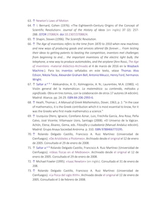 63. ↑ Newton's Laws of Motion
64. ↑ I. Bernard, Cohen (1976). «The Eighteenth-Century Origins of the Concept of
Scientific Revolution». Journal of the History of Ideas (en inglés) 37 (2): 257-
288. JSTOR 2708824. doi:10.2307/2708824.
65. ↑ Shapin, Steven (1996). The Scientific Revolution.
66. ↑ The Age of inventions refers to the time from 1870 to 1910 when new machines
and new ways of producing goods and services altered life forever.... From testing
their ideas to getting patents to beating the competition, inventors met challenges
from beginning to end.... the important inventions of the electric light bulb, the
telephone, a new way to produce automobiles, and the airplane (Ann Rossi, The Age
of inventions -material didáctico-Archivado el 4 de marzo de 2016 en la Wayback
Machine.). Para los inventos señalados en este texto, véase Thomas Alva
Edison, Nikola Tesla, Alexander Graham Bell, Antonio Meucci, Henry Ford, hermanos
Wright.
67. ↑ Saltar a:a b c Aleksandrov, A. D.; Kolmogorov, A. N.; Laurentiev, M.A. (1980). «1
Visión general del la matemática». La matemática: su contenido, métodos y
significado. Obra en tres tomos, con la colaboración de otros 17 autores (4 edición).
Madrid: Alianza. pp. 24-29. ISBN 84-206-2993-6.
68. ↑ Heath, Thomas L. A Manual of Greek Mathematics, Dover, 1963, p. 1: "In the case
of mathematics, it is the Greek contribution which it is most essential to know, for it
was the Greeks who first made mathematics a science."
69. ↑ Izuzquiza Otero, Ignacio; Corellano Aznar, Luis; Frechilla García, Ana Rosa; Peña
Calvo, José Vicente; Villamayor Lloro, Santiago (2008). «El Universo de la lógica».
Achón, Elena; Álvarez, Gema, eds. Filosofía y ciudadanía (Manuel Andaluz edición).
Madrid: Grupo Anaya Sociedad Anónima. p. 310. ISBN 9788466773195.
70. ↑ Rolando Delgado Castillo, Francisco A. Ruiz Martínez (Universidad de
Cienfuegos). «De Aristóteles a Ptolomeo». Archivado desde el original el 12 de enero
de 2005. Consultado el 29 de enero de 2008.
71. ↑ Saltar a:a b Rolando Delgado Castillo, Francisco A. Ruiz Martínez (Universidad de
Cienfuegos). «Ideas físicas en el Medioevo». Archivado desde el original el 12 de
enero de 2005. Consultado el 29 de enero de 2008.
72. ↑ Michael Fowler (1995). «Isaac Newton» (en inglés). Consultado el 31 de enero de
208.
73. ↑ Rolando Delgado Castillo, Francisco A. Ruiz Martínez (Universidad de
Cienfuegos). «La física del siglo XVIII». Archivado desde el original el 12 de enero de
2005. Consultado el 1 de febrero de 2008.
 