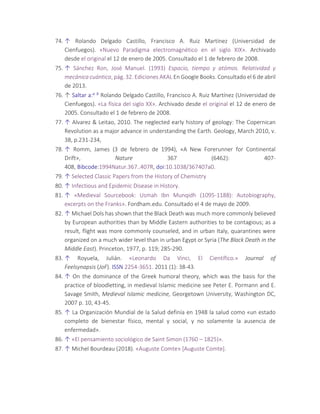 74. ↑ Rolando Delgado Castillo, Francisco A. Ruiz Martínez (Universidad de
Cienfuegos). «Nuevo Paradigma electromagnético en el siglo XIX». Archivado
desde el original el 12 de enero de 2005. Consultado el 1 de febrero de 2008.
75. ↑ Sánchez Ron, José Manuel. (1993) Espacio, tiempo y atómos. Relatividad y
mecánica cuántica, pág. 32. Ediciones AKAL En Google Books. Consultado el 6 de abril
de 2013.
76. ↑ Saltar a:a b Rolando Delgado Castillo, Francisco A. Ruiz Martínez (Universidad de
Cienfuegos). «La física del siglo XX». Archivado desde el original el 12 de enero de
2005. Consultado el 1 de febrero de 2008.
77. ↑ Alvarez & Leitao, 2010. The neglected early history of geology: The Copernican
Revolution as a major advance in understanding the Earth. Geology, March 2010, v.
38, p.231-234,
78. ↑ Romm, James (3 de febrero de 1994), «A New Forerunner for Continental
Drift», Nature 367 (6462): 407-
408, Bibcode:1994Natur.367..407R, doi:10.1038/367407a0.
79. ↑ Selected Classic Papers from the History of Chemistry
80. ↑ Infectious and Epidemic Disease in History.
81. ↑ «Medieval Sourcebook: Usmah Ibn Munqidh (1095-1188): Autobiography,
excerpts on the Franks». Fordham.edu. Consultado el 4 de mayo de 2009.
82. ↑ Michael Dols has shown that the Black Death was much more commonly believed
by European authorities than by Middle Eastern authorities to be contagious; as a
result, flight was more commonly counseled, and in urban Italy, quarantines were
organized on a much wider level than in urban Egypt or Syria (The Black Death in the
Middle East). Princeton, 1977, p. 119; 285-290.
83. ↑ Royuela, Julián. «Leonardo Da Vinci, El Científico.» Journal of
Feelsynapsis (JoF). ISSN 2254-3651. 2011 (1): 38-43.
84. ↑ On the dominance of the Greek humoral theory, which was the basis for the
practice of bloodletting, in medieval Islamic medicine see Peter E. Pormann and E.
Savage Smith, Medieval Islamic medicine, Georgetown University, Washington DC,
2007 p. 10, 43-45.
85. ↑ La Organización Mundial de la Salud definía en 1948 la salud como «un estado
completo de bienestar físico, mental y social, y no solamente la ausencia de
enfermedad».
86. ↑ «El pensamiento sociológico de Saint Simon (1760 – 1825)».
87. ↑ Michel Bourdeau (2018). «Auguste Comte» [Auguste Comte].
 