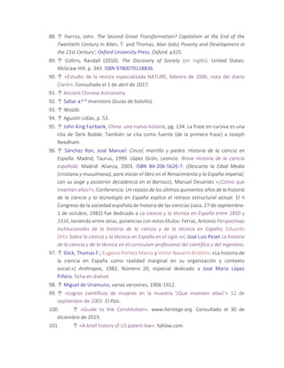 88. ↑ Harriss, John. The Second Great Transformation? Capitalism at the End of the
Twentieth Century in Allen, T. and Thomas, Alan (eds) Poverty and Development in
the 21st Century', Oxford University Press, Oxford. p325.
89. ↑ Collins, Randall (2010). The Discovery of Society (en inglés). United States:
McGraw-Hill. p. 343. ISBN 9780070118836.
90. ↑ «Estudio de la revista especializada NATURE, febrero de 2006, nota del diario
Clarín». Consultado el 1 de abril de 2017.
91. ↑ Ancient Chinese Astronomy
92. ↑ Saltar a:a b Inventions (Guías de bolsillo).
93. ↑ Woods
94. ↑ Agustín Udías, p. 53.
95. ↑ John King Fairbank, China: una nueva historia, pg. 134. La frase en cursiva es una
cita de Derk Bodde. También se cita como fuente (de la primera frase) a Joseph
Needham.
96. ↑ Sánchez Ron, José Manuel: Cincel, martillo y piedra. Historia de la ciencia en
España. Madrid, Taurus, 1999. López Ocón, Leoncio. Breve Historia de la ciencia
española. Madrid: Alianza, 2003. ISBN 84-206-5626-7. (Descarta la Edad Media
(cristiana y musulmana), para iniciar el libro en el Renacimiento y la España imperial,
con su auge y posterior decadencia en el Barroco). Manuel Desantes «¿Cómo que
inventen ellos?». Conferencia: Un repaso de los últimos quinientos años de la historia
de la ciencia y la tecnología en España explica el retraso estructural actual. El II
Congreso de la sociedad española de historia de las ciencias (Jaca, 27 de septiembre-
1 de octubre, 1982) fue dedicado a La ciencia y la técnica en España entre 1850 y
1936, teniendo entre otras, ponencias con estos títulos: Ferraz, Antonio Perspectivas
institucionales de la historia de la ciencia y de la técnica en España; Eduardo
Ortiz Sobre la ciencia y la técnica en España en el siglo XIX; José Luis Peset La historia
de la ciencia y de la técnica en el curriculum profesional del científico y del ingeniero.
97. ↑ Glick, Thomas F.; Eugenio Portela Marco y Víctor Navarro Brotóns: «La historia de
la ciencia en España como realidad marginal en su organización y contexto
social.»] Anthropos, 1982, Número 20, especial dedicado a José María López
Piñero. ficha en dialnet
98. ↑ Miguel de Unamuno, varias versiones, 1906-1912.
99. ↑ «Logros científicos de mujeres en la muestra '¡Que inventen ellas!'» 12 de
septiembre de 2003. El País.
100. ↑ «Guide to the Constitution». www.heritage.org. Consultado el 30 de
diciembre de 2019.
101. ↑ «A brief history of US patent law». hjklaw.com.
 