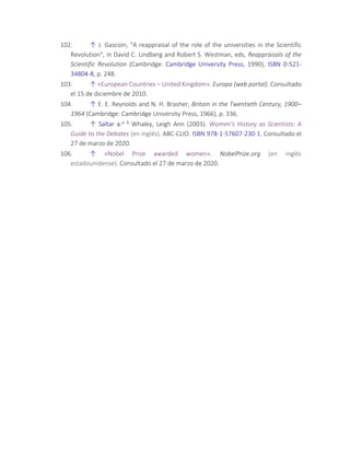 102. ↑ J. Gascoin, "A reappraisal of the role of the universities in the Scientific
Revolution", in David C. Lindberg and Robert S. Westman, eds, Reappraisals of the
Scientific Revolution (Cambridge: Cambridge University Press, 1990), ISBN 0-521-
34804-8, p. 248.
103. ↑ «European Countries – United Kingdom». Europa (web portal). Consultado
el 15 de diciembre de 2010.
104. ↑ E. E. Reynolds and N. H. Brasher, Britain in the Twentieth Century, 1900–
1964 (Cambridge: Cambridge University Press, 1966), p. 336.
105. ↑ Saltar a:a b Whaley, Leigh Ann (2003). Women's History as Scientists: A
Guide to the Debates (en inglés). ABC-CLIO. ISBN 978-1-57607-230-1. Consultado el
27 de marzo de 2020.
106. ↑ «Nobel Prize awarded women». NobelPrize.org (en inglés
estadounidense). Consultado el 27 de marzo de 2020.
 
