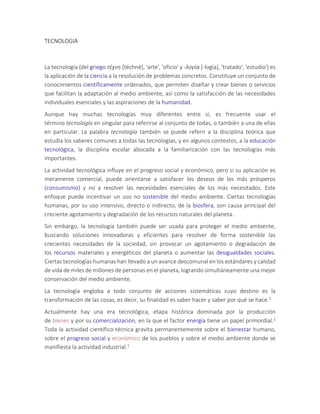 TECNOLOGIA
La tecnología (del griego τέχνη [téchnē], 'arte', 'oficio' y -λογία [-logía], 'tratado', 'estudio') es
la aplicación de la ciencia a la resolución de problemas concretos. Constituye un conjunto de
conocimientos científicamente ordenados, que permiten diseñar y crear bienes o servicios
que facilitan la adaptación al medio ambiente, así como la satisfacción de las necesidades
individuales esenciales y las aspiraciones de la humanidad.
Aunque hay muchas tecnologías muy diferentes entre sí, es frecuente usar el
término tecnología en singular para referirse al conjunto de todas, o también a una de ellas
en particular. La palabra tecnología también se puede referir a la disciplina teórica que
estudia los saberes comunes a todas las tecnologías, y en algunos contextos, a la educación
tecnológica, la disciplina escolar abocada a la familiarización con las tecnologías más
importantes.
La actividad tecnológica influye en el progreso social y económico, pero si su aplicación es
meramente comercial, puede orientarse a satisfacer los deseos de los más prósperos
(consumismo) y no a resolver las necesidades esenciales de los más necesitados. Este
enfoque puede incentivar un uso no sostenible del medio ambiente. Ciertas tecnologías
humanas, por su uso intensivo, directo o indirecto, de la biosfera, son causa principal del
creciente agotamiento y degradación de los recursos naturales del planeta.
Sin embargo, la tecnología también puede ser usada para proteger el medio ambiente,
buscando soluciones innovadoras y eficientes para resolver de forma sostenible las
crecientes necesidades de la sociedad, sin provocar un agotamiento o degradación de
los recursos materiales y energéticos del planeta o aumentar las desigualdades sociales.
Ciertas tecnologías humanas han llevado a un avance descomunal en los estándares y calidad
de vida de miles de millones de personas en el planeta, logrando simultáneamente una mejor
conservación del medio ambiente.
La tecnología engloba a todo conjunto de acciones sistemáticas cuyo destino es la
transformación de las cosas, es decir, su finalidad es saber hacer y saber por qué se hace.1
Actualmente hay una era tecnológica, etapa histórica dominada por la producción
de bienes y por su comercialización, en la que el factor energía tiene un papel primordial.1
Toda la actividad científico-técnica gravita permanentemente sobre el bienestar humano,
sobre el progreso social y económico de los pueblos y sobre el medio ambiente donde se
manifiesta la actividad industrial.1
 