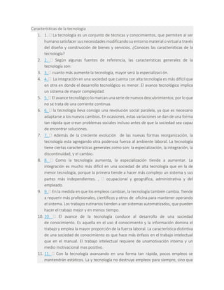 Características de la tecnologia
1. 1.  La tecnología es un conjunto de técnicas y conocimientos, que permiten al ser
humano satisfacer sus necesidades modificando su entorno material o virtual a través
del diseño y construcción de bienes y servicios. ¿Conoces las características de la
tecnología?
2. 2.  Según algunas fuentes de referencia, las características generales de la
tecnología son:
3. 3.  cuanto más aumente la tecnología, mayor será la especializaci ón.
4. 4.  La integración en una sociedad que cuenta con alta tecnología es más difícil que
en otra en donde el desarrollo tecnológico es menor. El avance tecnológico implica
un sistema de mayor complejidad.
5. 5.  El avance tecnológico lo marcan una serie de nuevos descubrimientos; por lo que
no se trata de una corriente continua.
6. 6.  la tecnología lleva consigo una revolución social paralela, ya que es necesario
adaptarse a los nuevos cambios. En ocasiones, estas variaciones se dan de una forma
tan rápida que crean problemas sociales incluso antes de que la sociedad sea capaz
de encontrar soluciones.
7. 7.  Además de la creciente evolución de las nuevas formas reorganización, la
tecnología esta agregando otra poderosa fuerza al ambiente laboral. La tecnología
tiene ciertas características generales como son: la especialización, la integración, la
discontinuidad, y el cambio.
8. 8.  Como la tecnología aumenta, la especialización tiende a aumentar. La
integración es mucho más difícil en una sociedad de alta tecnología que en la de
menor tecnología, porque la primera tiende a hacer más complejo un sistema y sus
partes más independientes. ,  ocupacional y geográfica, administrativa y del
empleado.
9. 9.  En la medida en que los empleos cambian, la tecnología también cambia. Tiende
a requerir más profesionales, científicos y otros de oficina para mantener operando
el sistema. Los trabajos rutinarios tienden a ser sistemas automatizados, que pueden
hacer el trabajo mejor y en menos tiempo.
10. 10.  El avance de la tecnología conduce al desarrollo de una sociedad
de conocimiento. Es aquella en el uso d conocimiento y la información domina el
trabajo y emplea la mayor proporción de la fuerza laboral. La característica distintiva
de una sociedad de conocimiento es que hace más énfasis en el trabajo intelectual
que en el manual. El trabajo intelectual requiere de unamotivación interna y un
medio motivacional mas positivo.
11. 11.  Con la tecnología avanzando en una forma tan rápida, pocos empleos se
mantendrán estáticos. La y tecnología no destruye empleos para siempre, sino que
 