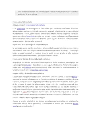 crea diferentes empleos. La administración necesita manejar con mucho cuidado la
aplicación de la tecnología.
Funciones de la tecnología
Artículo principal: Funciones de la tecnología
En la prehistoria, las tecnologías han sido usadas para satisfacer necesidades esenciales
(alimentación, vestimenta, vivienda, protección personal, relación social, comprensión del
mundo natural y social), y en la historia también para obtener placeres corporales y estéticos
(deportes, música, hedonismo en todas sus formas) y como medios para satisfacer deseos
(simbolización de estatus, fabricación de armas y toda la gama de medios artificiales usados
para persuadir y dominar a las personas).
Importancia de la tecnología en nuestros tiempos
La tecnología aporta grandes beneficios a la humanidad, su papel principal es crear mejores
herramientas útiles para simplificar el ahorro de tiempo y esfuerzo de trabajo. La tecnología
juega un papel principal en nuestro entorno social ya que gracias a ella podemos
comunicarnos de forma inmediata gracias a la telefonía celular.
Funciones no técnicas de los productos tecnológicos
Después de un tiempo, las características novedosas de los productos tecnológicos son
copiadas por otras marcas y dejan de ser un buen argumento de venta. Toman entonces gran
importancia las creencias del consumidor sobre otras características independientes de su
función principal, como las estéticas y simbólicas.
Función estética de los objetos tecnológicos
Más allá de la indispensable adecuación entre forma y función técnica, se busca la belleza a
través de las formas, colores y texturas. Entre dos productos de iguales prestaciones técnicas
y precios, cualquier usuario elegirá seguramente al que encuentre más bello. A veces, caso
de las prendas de vestir, la belleza puede primar sobre las consideraciones prácticas.
Frecuentemente compramos ropa bonita aunque sepamos que sus ocultos detalles de
confección no son óptimos, o que su duración será breve debido a los materiales usados. Las
ropas son el rubro tecnológico de máxima venta en el planeta porque son la cara que
mostramos a las demás personas y condicionan la manera en que nos relacionamos con ellas.
Función simbólica de los objetos tecnológicos
Cuando la función principal de los objetos tecnológicos es la simbólica, no satisfacen las
necesidades básicas de las personas y se convierten en medios para establecer estatus
social y relaciones de poder.2
 