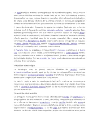 Las joyas hechas de metales y piedras preciosas no impactan tanto por su belleza (muchas
veces comparable al de una imitación barata) como por ser claros indicadores de la riqueza
de sus dueños. Las ropas costosas de primera marca han sido tradicionalmente indicadores
del estatus social de sus portadores. En la América colonial, por ejemplo, se castigaba con
azotes al esclavo o liberto africano que usaba ropas españolas por pretender ser lo que no es.
El caso más destacado y frecuente de objetos tecnológicos fabricados por su función
simbólica es el de los grandes edificios: catedrales, palacios, rascacielos gigantes. Están
diseñados para empequeñecer a los que están en su interior (caso de los amplios atrios y
altísimos techos de las catedrales), deslumbrar con exhibiciones de lujo (caso de los palacios),
infundir asombro y humildad (caso de los grandes rascacielos). No es casual que los
terroristas del 11 de septiembre de 2001 eligieran como blanco principal de sus ataques a
las Torres Gemelas de Nueva York, sede de la Organización Mundial del Comercio y símbolo
del principal centro del poderío económico estadounidense.
El Programa Apolo fue lanzado por el Presidente John F. Kennedy en el clímax de la Guerra
Fría, cuando Estados Unidos estaba aparentemente perdiendo la carrera espacial frente a
los rusos, para demostrar al mundo la inteligencia, riqueza, poderío y capacidad tecnológica
de los Estados Unidos. Con las pirámides de Egipto, es el más costoso ejemplo del uso
simbólico de las tecnologías.
Métodos de las tecnologías
Las tecnologías usan, en general, métodos diferentes del científico, aunque
la experimentación es también usado por las ciencias. Los métodos difieren según se trate
de tecnologías de producción artesanal o industrial de artefactos, de prestación de servicios,
de realización u organización de tareas de cualquier tipo.
Un método común a todas las tecnologías de fabricación es el uso de herramientas e
instrumentos para la construcción de artefactos. Las tecnologías de prestación de servicios,
como el sistema de suministro eléctrico hacen uso de instalaciones complejas a cargo de
personal especializado.
Herramientas e instrumentos
Los principales medios para la fabricación de artefactos son la energía y la información. La
energía permite dar a los materiales la forma, ubicación y composición que están descritas
por la información. Las primeras herramientas, como los martillos de piedra y las agujas de
hueso, sólo facilitaban y dirigían la aplicación de la fuerza, por parte de las personas, usando
los principios de las máquinas simples.3 El uso del fuego, que modifica la composición de los
alimentos haciéndolos más fácilmente digeribles, proporciona iluminación haciendo posible
 