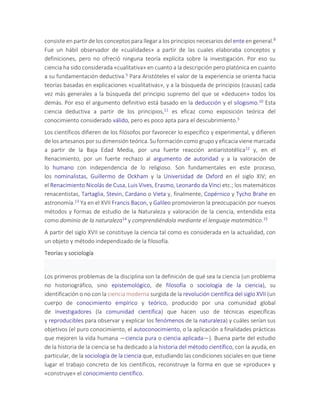 consiste en partir de los conceptos para llegar a los principios necesarios del ente en general.9
Fue un hábil observador de «cualidades» a partir de las cuales elaboraba conceptos y
definiciones, pero no ofreció ninguna teoría explícita sobre la investigación. Por eso su
ciencia ha sido considerada «cualitativa» en cuanto a la descripción pero platónica en cuanto
a su fundamentación deductiva.5 Para Aristóteles el valor de la experiencia se orienta hacia
teorías basadas en explicaciones «cualitativas», y a la búsqueda de principios (causas) cada
vez más generales a la búsqueda del principio supremo del que se «deducen» todos los
demás. Por eso el argumento definitivo está basado en la deducción y el silogismo.10 Esta
ciencia deductiva a partir de los principios,11 es eficaz como exposición teórica del
conocimiento considerado válido, pero es poco apta para el descubrimiento.5
Los científicos difieren de los filósofos por favorecer lo específico y experimental, y difieren
de los artesanos por su dimensión teórica. Su formación como grupo y eficacia viene marcada
a partir de la Baja Edad Media, por una fuerte reacción antiaristotélica12 y, en el
Renacimiento, por un fuerte rechazo al argumento de autoridad y a la valoración de
lo humano con independencia de lo religioso. Son fundamentales en este proceso,
los nominalistas, Guillermo de Ockham y la Universidad de Oxford en el siglo XIV; en
el Renacimiento Nicolás de Cusa, Luis Vives, Erasmo, Leonardo da Vinci etc.; los matemáticos
renacentistas, Tartaglia, Stevin, Cardano o Vieta y, finalmente, Copérnico y Tycho Brahe en
astronomía.13 Ya en el XVII Francis Bacon, y Galileo promovieron la preocupación por nuevos
métodos y formas de estudio de la Naturaleza y valoración de la ciencia, entendida esta
como dominio de la naturaleza14 y comprendiéndola mediante el lenguaje matemático.15
A partir del siglo XVII se constituye la ciencia tal como es considerada en la actualidad, con
un objeto y método independizado de la filosofía.
Teorías y sociología
Los primeros problemas de la disciplina son la definición de qué sea la ciencia (un problema
no historiográfico, sino epistemológico, de filosofía o sociología de la ciencia), su
identificación o no con la ciencia moderna surgida de la revolución científica del siglo XVII (un
cuerpo de conocimiento empírico y teórico, producido por una comunidad global
de investigadores (la comunidad científica) que hacen uso de técnicas específicas
y reproducibles para observar y explicar los fenómenos de la naturaleza) y cuáles serían sus
objetivos (el puro conocimiento, el autoconocimiento, o la aplicación a finalidades prácticas
que mejoren la vida humana —ciencia pura o ciencia aplicada—). Buena parte del estudio
de la historia de la ciencia se ha dedicado a la historia del método científico, con la ayuda, en
particular, de la sociología de la ciencia que, estudiando las condiciones sociales en que tiene
lugar el trabajo concreto de los científicos, reconstruye la forma en que se «produce» y
«construye» el conocimiento científico.
 