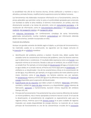 la sociabilidad más allá de los horarios diurnos, brinda calefacción y mantiene a raya a
alimañas y animales feroces, modificó tanto la apariencia como los hábitos humanos.
Las herramientas más elaboradas incorporan información en su funcionamiento, como las
pinzas pelacables que permiten cortar la vaina a la profundidad apropiada para arrancarla
con facilidad sin dañar el alma metálica. El término «instrumento», en cambio, está más
directamente asociado a las tareas de precisión, como en instrumental quirúrgico, y de
recolección de información, como en instrumentación electrónica y en instrumentos de
medición, de navegación náutica y de navegación aérea.
Las máquinas herramientas son combinaciones complejas de varias herramientas
gobernadas (actualmente, muchas mediante computadoras) por información obtenida
desde instrumentos, también incorporados en ellas.
Invención de artefactos
Aunque con grandes variantes de detalle según el objeto, su principio de funcionamiento y
los materiales usados en su construcción, las siguientes son las etapas comunes en
la invención de un artefacto novedoso:
 Identificación del problema práctico a resolver: Durante ésta, deben quedar bien
acotados tanto las características intrínsecas del problema, como los factores externos
que lo determinan o condicionan. El resultado debe expresarse como una función cuya
expresión mínima es la transición, llevada a cabo por el artefacto, de un estado inicial a
un estado final. Por ejemplo, en la tecnología de desalinización del agua, el estado inicial
es agua salada, en su estado natural, el final es esa misma agua pero ya potabilizada, y el
artefacto es un desalinizador. Una de las características críticas es la concentración de
sal del agua, muy diferente, por ejemplo, en el agua oceánica de mares abiertos que en
mares interiores como el mar Muerto. Los factores externos son, por ejemplo,
las temperaturas máxima y mínima del agua en las diferentes estaciones y las fuentes de
energía disponibles para la operación del desalinizador.
 Especificación de los requisitos que debe cumplir el artefacto: Materiales admisibles;
cantidad y calidad de mano de obra necesaria y su disponibilidad; costos máximos de
fabricación, operación y mantenimiento; duración mínima requerida del artefacto
(tiempo útil), etc.
 Principio de funcionamiento: Frecuentemente hay varias maneras diferentes de resolver
un mismo problema, más o menos apropiados al entorno natural o social. En el caso de
la desalinización, el procedimiento de congelación es especialmente apto para las
regiones árticas, mientras que el de ósmosis inversa lo es para ciudades de regiones
tropicales con amplia disponibilidad de energía eléctrica. La invención de un nuevo
principio de funcionamiento es una de las características cruciales de la innovación
 