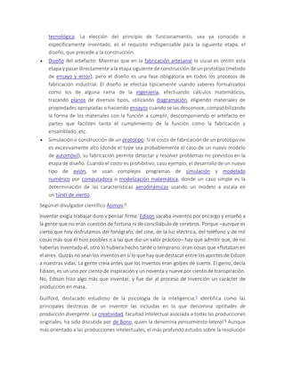 tecnológica. La elección del principio de funcionamiento, sea ya conocido o
específicamente inventado, es el requisito indispensable para la siguiente etapa, el
diseño, que precede a la construcción.
 Diseño del artefacto: Mientras que en la fabricación artesanal lo usual es omitir esta
etapa y pasar directamente a la etapa siguiente de construcción de un prototipo (método
de ensayo y error), pero el diseño es una fase obligatoria en todos los procesos de
fabricación industrial. El diseño se efectúa típicamente usando saberes formalizados
como los de alguna rama de la ingeniería, efectuando cálculos matemáticos,
trazando planos de diversos tipos, utilizando diagramación, eligiendo materiales de
propiedades apropiadas o haciendo ensayos cuando se las desconoce, compatibilizando
la forma de los materiales con la función a cumplir, descomponiendo el artefacto en
partes que faciliten tanto el cumplimiento de la función como la fabricación y
ensamblado, etc.
 Simulación o construcción de un prototipo: Si el costo de fabricación de un prototipo no
es excesivamente alto (donde el tope sea probablemente el caso de un nuevo modelo
de automóvil), su fabricación permite detectar y resolver problemas no previstos en la
etapa de diseño. Cuando el costo es prohibitivo, caso ejemplo, el desarrollo de un nuevo
tipo de avión, se usan complejos programas de simulación y modelado
numérico por computadora o modelización matemática, donde un caso simple es la
determinación de las características aerodinámicas usando un modelo a escala en
un túnel de viento.
Según el divulgador científico Asimov:4
Inventar exigía trabajar duro y pensar firme. Edison sacaba inventos por encargo y enseñó a
la gente que no eran cuestión de fortuna ni de conciliábulo de cerebros. Porque –aunque es
cierto que hoy disfrutamos del fonógrafo, del cine, de la luz eléctrica, del teléfono y de mil
cosas más que él hizo posibles o a las que dio un valor práctico– hay que admitir que, de no
haberlas inventado él, otro lo hubiera hecho tarde o temprano: eran cosas que «flotaban en
el aire». Quizás no sean los inventos en sí lo que hay que destacar entre los aportes de Edison
a nuestras vidas. La gente creía antes que los inventos eran golpes de suerte. El genio, decía
Edison, es un uno por ciento de inspiración y un noventa y nueve por ciento de transpiración.
No, Edison hizo algo más que inventar, y fue dar al proceso de invención un carácter de
producción en masa.
Guilford, destacado estudioso de la psicología de la inteligencia,5 identifica como las
principales destrezas de un inventor las incluidas en lo que denomina aptitudes de
producción divergente. La creatividad, facultad intelectual asociada a todas las producciones
originales, ha sido discutida por de Bono, quien la denomina pensamiento lateral.6 Aunque
más orientado a las producciones intelectuales, el más profundo estudio sobre la resolución
 