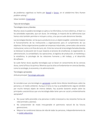 de problemas cognitivos es hecho por Newell y Simon, en el celebérrimo libro Human
problem solving.7
Véase también: Creatividad
Tipos de tecnologías
Tecnologías duras y blandas
Muchas veces la palabra tecnología se aplica a la informática, la micro-eléctrica, el láser o a
las actividades especiales, que son duras. Sin embargo, la mayoría de las definiciones que
hemos visto también permiten e incluyen a otras, a las que se suele denominar blandas.
Las tecnologías blandas –en las que su producto no es un objeto tangible– pretenden mejorar
el funcionamiento de las instituciones u organizaciones para el cumplimiento de sus
objetivos. Dichas organizaciones pueden ser empresas industriales, comerciales o de servicio
institucional, como o sin fines de lucro, etc. Entre las ramas de la tecnología llamadas blandas
se destacan la educación (en lo que respecta al proceso de enseñanza), la organización, la
administración, la contabilidad y las operaciones, la logística de producción, el marketing y
la estadística, la psicología de las relaciones humanas y del trabajo, y el desarrollo
de software.
Se suele llamar duras aquellas tecnologías que se basan en conocimiento de las ciencias
duras, como la física o la química. Mientras que las otras se fundamentan en ciencias blandas,
como la sociología, la economía, o la administración.
Tecnologías apropiadas
Artículo principal: Tecnología adecuada
Se considera que una tecnología es apropiada cuando tiene efectos beneficiosos sobre las
personas y el medio ambiente. Aunque el tema es hoy (y probablemente seguirá siéndolo
por mucho tiempo) objeto de intenso debate, hay acuerdo bastante amplio sobre las
principales características que una tecnología debe tener para ser social y ambientalmente
apropiada:8
 No causar daño previsible a las personas ni daño innecesario a las restantes formas de
vida (animales y plantas).
 No comprometer de modo irrecuperable el patrimonio natural de las futuras
generaciones.
 Mejorar las condiciones básicas de vida de todas las personas, independientemente de
su poder adquisitivo.
 