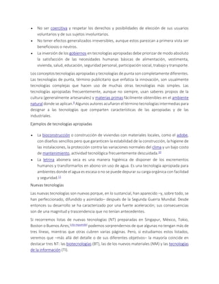  No ser coercitiva y respetar los derechos y posibilidades de elección de sus usuarios
voluntarios y de sus sujetos involuntarios.
 No tener efectos generalizados irreversibles, aunque estos parezcan a primera vista ser
beneficiosos o neutros.
 La inversión de los gobiernos en tecnologías apropiadas debe priorizar de modo absoluto
la satisfacción de las necesidades humanas básicas de alimentación, vestimenta,
vivienda, salud, educación, seguridad personal, participación social, trabajo y transporte.
Los conceptos tecnologías apropiadas y tecnologías de punta son completamente diferentes.
Las tecnologías de punta, término publicitario que enfatiza la innovación, son usualmente
tecnologías complejas que hacen uso de muchas otras tecnologías más simples. Las
tecnologías apropiadas frecuentemente, aunque no siempre, usan saberes propios de la
cultura (generalmente artesanales) y materias primas fácilmente obtenibles en el ambiente
natural donde se aplican.9 Algunos autores acuñaron el término tecnologías intermedias para
designar a las tecnologías que comparten características de las apropiadas y de las
industriales.
Ejemplos de tecnologías apropiadas
 La bioconstrucción o construcción de viviendas con materiales locales, como el adobe,
con diseños sencillos pero que garanticen la estabilidad de la construcción, la higiene de
las instalaciones, la protección contra las variaciones normales del clima y un bajo costo
de mantenimiento, actividad tecnológica frecuentemente descuidada.10
 La letrina abonera seca es una manera higiénica de disponer de los excrementos
humanos y transformarlos en abono sin uso de agua. Es una tecnología apropiada para
ambientes donde el agua es escasa o no se puede depurar su carga orgánica con facilidad
y seguridad.11
Nuevas tecnologías
Las nuevas tecnologías son nuevas porque, en lo sustancial, han aparecido –y, sobre todo, se
han perfeccionado, difundido y asimilado– después de la Segunda Guerra Mundial. Desde
entonces su desarrollo se ha caracterizado por una fuerte aceleración; sus consecuencias
son de una magnitud y trascendencia que no tenían antecedentes.
Si recorremos listas de nuevas tecnologías (NT) preparadas en Singapur, México, Tokio,
Boston o Buenos Aires,[cita requerida] podemos sorprendernos de que algunas no tengan más de
tres líneas, mientras que otras cubren varias páginas. Pero, si estudiamos estos listados,
veremos que –más allá del detalle o de sus diferentes objetivos– la mayoría coincide en
destacar tres NT: las biotecnologías (BT), las de los nuevos materiales (NM) y las tecnologías
de la información (TI).
 
