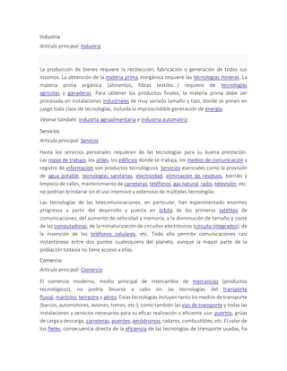 Industria
Artículo principal: Industria
La producción de bienes requiere la recolección, fabricación o generación de todos sus
insumos. La obtención de la materia prima inorgánica requiere las tecnologías mineras. La
materia prima orgánica (alimentos, fibras textiles...) requiere de tecnologías
agrícolas y ganaderas. Para obtener los productos finales, la materia prima debe ser
procesada en instalaciones industriales de muy variado tamaño y tipo, donde se ponen en
juego toda clase de tecnologías, incluida la imprescindible generación de energía.
Véanse también: Industria agroalimentaria e Industria automotriz.
Servicios
Artículo principal: Servicio
Hasta los servicios personales requieren de las tecnologías para su buena prestación.
Las ropas de trabajo, los útiles, los edificios donde se trabaja, los medios de comunicación y
registro de información son productos tecnológicos. Servicios esenciales como la provisión
de agua potable, tecnologías sanitarias, electricidad, eliminación de residuos, barrido y
limpieza de calles, mantenimiento de carreteras, teléfonos, gas natural, radio, televisión, etc.
no podrían brindarse sin el uso intensivo y extensivo de múltiples tecnologías.
Las tecnologías de las telecomunicaciones, en particular, han experimentado enormes
progresos a partir del desarrollo y puesta en órbita de los primeros satélites de
comunicaciones; del aumento de velocidad y memoria, y la disminución de tamaño y coste
de las computadoras; de la miniaturización de circuitos electrónicos (circuito integrados); de
la invención de los teléfonos celulares; etc. Todo ello permite comunicaciones casi
instantáneas entre dos puntos cualesquiera del planeta, aunque la mayor parte de la
población todavía no tiene acceso a ellas.
Comercio
Artículo principal: Comercio
El comercio moderno, medio principal de intercambio de mercancías (productos
tecnológicos), no podría llevarse a cabo sin las tecnologías del transporte
fluvial, marítimo, terrestre y aéreo. Estas tecnologías incluyen tanto los medios de transporte
(barcos, automotores, aviones, trenes, etc.), como también las vías de transporte y todas las
instalaciones y servicios necesarios para su eficaz realización y eficiente uso: puertos, grúas
de carga y descarga, carreteras, puentes, aeródromos, radares, combustibles, etc. El valor de
los fletes, consecuencia directa de la eficiencia de las tecnologías de transporte usadas, ha
 