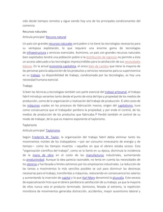 sido desde tiempos remotos y sigue siendo hoy uno de los principales condicionantes del
comercio.
Recursos naturales
Artículo principal: Recurso natural
Un país con grandes recursos naturales será pobre si no tiene las tecnologías necesarias para
su ventajosa explotación, lo que requiere una enorme gama de tecnologías
de infraestructura y servicios esenciales. Asimismo, un país con grandes recursos naturales
bien explotados tendrá una población pobre si la distribución de ingresos no permite a ésta
un acceso adecuado a las tecnologías imprescindibles para la satisfacción de sus necesidades
básicas. En la actual economía capitalista, el único bien de cambio que tiene la mayoría de
las personas para la adquisición de los productos y servicios necesarios para su supervivencia
es su trabajo. La disponibilidad de trabajo, condicionada por las tecnologías, es hoy una
necesidad humana esencial.
Trabajo
Si bien las técnicas y tecnologías también son parte esencial del trabajo artesanal, el trabajo
fabril introdujo variantes tanto desde el punto de vista del tipo y propiedad de los medios de
producción, como de la organización y realización del trabajo de producción. El alto costo de
las máquinas usadas en los procesos de fabricación masiva, origen del capitalismo, tuvo
como consecuencia que el trabajador perdiera la propiedad, y por ende el control, de los
medios de producción de los productos que fabricaba.13 Perdió también el control de su
modo de trabajar, de lo que es máximo exponente el taylorismo.
Taylorismo
Artículo principal: Taylorismo
Según Frederick W. Taylor, la organización del trabajo fabril debía eliminar tanto los
movimientos inútiles de los trabajadores —por ser consumo innecesario de energía y de
tiempo— como los tiempos muertos —aquellos en que el obrero estaba ocioso. Esta
"organización científica del trabajo", como se la llamó en su época, disminuía la incidencia
de la mano de obra en el costo de las manufacturas industriales, aumentando
su productividad. Aunque la idea parecía razonable, no tenía en cuenta las necesidades de
los obreros y fue llevada a límites extremos por los empresarios industriales. La reducción de
las tareas a movimientos lo más sencillos posibles se usó para disminuir las destrezas
necesarias para el trabajo, transferidas a máquinas, reduciendo en consecuencia los salarios
y aumentando la inversión de capital y lo que Karl Marx denominó la plusvalía. Este exceso
de especialización hizo que el obrero perdiera la satisfacción de su trabajo, ya que la mayoría
de ellos nunca veía el producto terminado. Asimismo, llevada al extremo, la repetición
monótona de movimientos generaba distracción, accidentes, mayor ausentismo laboral y
 
