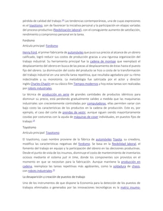 pérdida de calidad del trabajo.14 Las tendencias contemporáneas, una de cuyas expresiones
es el toyotismo, son de favorecer la iniciativa personal y la participación en etapas variadas
del proceso productivo (flexibilización laboral), con el consiguiente aumento de satisfacción,
rendimiento y compromiso personal en la tarea.
Fordismo
Artículo principal: Fordismo
Henry Ford, el primer fabricante de automóviles que puso sus precios al alcance de un obrero
calificado, logró reducir sus costos de producción gracias a una rigurosa organización del
trabajo industrial. Su herramienta principal fue la cadena de montaje que reemplazó el
desplazamiento del obrero en busca de las piezas al desplazamiento de éstas hasta el puesto
fijo del obrero. La disminución del costo del producto se hizo a costa de la transformación
del trabajo industrial en una sencilla tarea repetitiva, que resultaba agotadora por su ritmo
indeclinable y su monotonía. La metodología fue satirizada por el actor y director
inglés Charles Chaplin en su clásico film Tiempos modernos y hoy estas tareas son realizadas
por robots industriales.
La técnica de producción en serie de grandes cantidades de productos idénticos para
disminuir su precio, está perdiendo gradualmente validez a medida que las maquinarias
industriales son crecientemente controladas por computadoras, ellas permiten variar con
bajo costo las características de los productos en la cadena de producción. Este es, por
ejemplo, el caso del corte de prendas de vestir, aunque siguen siendo mayoritariamente
cosidas por costureras con la ayuda de máquinas de coser individuales, en puestos fijos de
trabajo.14
Toyotismo
Artículo principal: Toyotismo
El toyotismo, cuyo nombre proviene de la fábrica de automóviles Toyota, su creadora,
modifica las características negativas del fordismo. Se basa en la flexibilidad laboral, el
fomento del trabajo en equipo y la participación del obrero en las decisiones productivas.
Desde el punto de vista de los insumos, disminuye el costo de mantenimiento de inventarios
ociosos mediante el sistema just in time, donde los componentes son provistos en el
momento en que se necesitan para la fabricación. Aunque mantiene la producción en
cadena, reemplaza las tareas repetitivas más agobiantes, como la soldadura de chasis,
con robots industriales.15
La desaparición y creación de puestos de trabajo
Uno de los instrumentos de que dispone la Economía para la detección de los puestos de
trabajos eliminados o generados por las innovaciones tecnológicas es la matriz insumo-
 