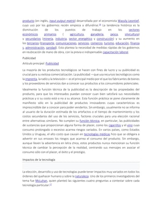 producto (en inglés, input-output matrix) desarrollada por el economista Wassily Leontief,
cuyo uso por los gobiernos recién empieza a difundirse.16 La tendencia histórica es la
disminución de los puestos de trabajo en los sectores
económicos primarios ( agricultura, ganadería, pesca, silvicultura)
y secundarios (minería, industria, sector energético y construcción) y su aumento en
los terciarios (transporte, comunicaciones, servicios, comercio, turismo, educación, finanza
s, administración, sanidad). Esto plantea la necesidad de medidas rápidas de los gobiernos
en reubicación de mano de obra, con la previa e indispensable capacitación laboral.
Publicidad
Artículo principal: Publicidad
La mayoría de los productos tecnológicos se hacen con fines de lucro y su publicidad es
crucial para su exitosa comercialización. La publicidad —que usa recursos tecnológicos como
la imprenta, la radio y la televisión— es el principal medio por el que los fabricantes de bienes
y los proveedores de servicios dan a conocer sus productos a los consumidores potenciales.
Idealmente la función técnica de la publicidad es la descripción de las propiedades del
producto, para que los interesados puedan conocer cuan bien satisfará sus necesidades
prácticas y si su costo está o no a su alcance. Esta función práctica se pone claramente de
manifiesto sólo en la publicidad de productos innovadores cuyas características es
imprescindible dar a conocer para poder venderlos. Sin embargo, usualmente no se informa
al usuario de la duración estimada de los artefactos o el tiempo de mantenimiento y los
costos secundarios del uso de los servicios, factores cruciales para una elección racional
entre alternativas similares. No cumplen su función técnica, en particular, las publicidades
de sustancias que proporcionan alguna forma de placer, como los cigarrillos y el vino cuyo
consumo prolongado o excesivo acarrea riesgos variados. En varios países, como Estados
Unidos y Uruguay, el alto costo que causan en tecnologías médicas hizo que se obligara a
advertir en sus envases los riesgos que acarrea el consumo del producto. Sin embargo,
aunque lleven la advertencia en letra chica, estos productos nunca mencionan su función
técnica de cambiar la percepción de la realidad, centrando sus mensajes en asociar el
consumo sólo con el placer, el éxito y el prestigio.
Impactos de la tecnología
La elección, desarrollo y uso de tecnologías puede tener impactos muy variados en todos los
órdenes del quehacer humano y sobre la naturaleza. Uno de los primeros investigadores del
tema fue McLuhan, quien planteó las siguientes cuatro preguntas a contestar sobre cada
tecnología particular:17
 