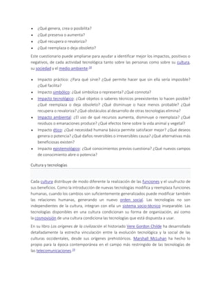  ¿Qué genera, crea o posibilita?
 ¿Qué preserva o aumenta?
 ¿Qué recupera o revaloriza?
 ¿Qué reemplaza o deja obsoleto?
Este cuestionario puede ampliarse para ayudar a identificar mejor los impactos, positivos o
negativos, de cada actividad tecnológica tanto sobre las personas como sobre su cultura,
su sociedad y el medio ambiente:18
 Impacto práctico: ¿Para qué sirve? ¿Qué permite hacer que sin ella sería imposible?
¿Qué facilita?
 Impacto simbólico: ¿Qué simboliza o representa? ¿Qué connota?
 Impacto tecnológico: ¿Qué objetos o saberes técnicos preexistentes lo hacen posible?
¿Qué reemplaza o deja obsoleto? ¿Qué disminuye o hace menos probable? ¿Qué
recupera o revaloriza? ¿Qué obstáculos al desarrollo de otras tecnologías elimina?
 Impacto ambiental: ¿El uso de qué recursos aumenta, disminuye o reemplaza? ¿Qué
residuos o emanaciones produce? ¿Qué efectos tiene sobre la vida animal y vegetal?
 Impacto ético: ¿Qué necesidad humana básica permite satisfacer mejor? ¿Qué deseos
genera o potencia? ¿Qué daños reversibles o irreversibles causa? ¿Qué alternativas más
beneficiosas existen?
 Impacto epistemológico: ¿Qué conocimientos previos cuestiona? ¿Qué nuevos campos
de conocimiento abre o potencia?
Cultura y tecnologías
Cada cultura distribuye de modo diferente la realización de las funciones y el usufructo de
sus beneficios. Como la introducción de nuevas tecnologías modifica y reemplaza funciones
humanas, cuando los cambios son suficientemente generalizados puede modificar también
las relaciones humanas, generando un nuevo orden social. Las tecnologías no son
independientes de la cultura, integran con ella un sistema socio-técnico inseparable. Las
tecnologías disponibles en una cultura condicionan su forma de organización, así como
la cosmovisión de una cultura condiciona las tecnologías que está dispuesta a usar.
En su libro Los orígenes de la civilización el historiado Vere Gordon Childe ha desarrollado
detalladamente la estrecha vinculación entre la evolución tecnológica y la social de las
culturas occidentales, desde sus orígenes prehistóricos. Marshall McLuhan ha hecho lo
propio para la época contemporánea en el campo más restringido de las tecnologías de
las telecomunicaciones.19
 