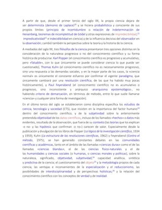 A partir de que, desde el primer tercio del siglo XX, la propia ciencia dejara de
ser determinista (demonio de Laplace)20 y se hiciera probabilística y consciente de sus
propios límites (principio de incertidumbre o relación de indeterminación de
Heisenberg, teoremas de incompletitud de Gödel y otras expresiones de impredecibilidad,21
impredicatividad22 e indecidibilidad en ciencia) y de la influencia decisiva del observador en
la observación; cambió también la perspectiva sobre la teoría y la historia de la ciencia.
A mediados del siglo XX, tres filósofos de la ciencia presentaron tres opciones distintas en la
consideración de la naturaleza progresiva o no del conocimiento científico y su forma
histórica de producirse: Karl Popper (el conocimiento científico es progresivo y acumulativo,
pero «falsable», con lo que únicamente se puede considerar ciencia lo que puede ser
cuestionado), Thomas Kuhn (el conocimiento científico no es necesariamente progresivo,
sino una respuesta a las demandas sociales, y en la mayor parte de los casos, la «ciencia
normal» es únicamente el constante esfuerzo por confirmar el vigente paradigma, que
únicamente cambiará por una revolución científica, de las que ha habido muy pocas
históricamente), y Paul Feyerabend (el conocimiento científico no es acumulativo o
progresivo, sino inconsistente y anárquico -anarquismo epistemológico-, no
habiendo criterio de demarcación, en términos de método, entre lo que suele llamarse
«ciencia» y cualquier otra forma de investigación).
En el último tercio del siglo se establecieron como disciplina específica los estudios de
ciencia, tecnología y sociedad (CTS), que insisten en la importancia del factor humano23
dentro del conocimiento científico, y de la subjetividad sobre la anteriormente
pretendida objetividad de los datos científicos, incluso de los llamados «hechos» o datos más
evidentes, resultado de la observación, que fuera de su contexto (las teorías que los explican
-o no- y las hipótesis que confirman -o no-) carecen de valor. Especialmente desde la
publicación y divulgación de los libros de Popper (La lógica de la investigación científica, 1934
y 1959), Kuhn (La estructura de las revoluciones científicas, 1962) y Feyerabend (Contra el
método, 1975), se han generado constantes debates en las comunidades
científicas y académicas, tanto en el ámbito de las llamadas «ciencias duras» como el de las
llamadas «ciencias blandas», el de las ciencias físico-naturales y el de
las humanidades y ciencias sociales (o humanas, o ciencias morales y políticas), sobre la
naturaleza, significado, objetividad, subjetividad,24 capacidad analítica, sintética
y predictiva de la ciencia; el cuestionamiento del objeto25 y la metodología propios de cada
ciencia, las ventajas e inconvenientes de la especialización y el reduccionismo, las
posibilidades de interdisciplinariedad y de perspectivas holísticas;26 y la relación del
conocimiento científico con los conceptos de verdad y de realidad.
 