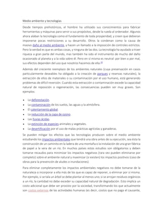 Medio ambiente y tecnologías
Desde tiempos prehistóricos, el hombre ha utilizado sus conocimientos para fabricar
herramientas y máquinas para servir a sus propósitos, desde la rueda al ordenador. Algunos
ahora alaban la tecnología como el fundamento de toda prosperidad, y creen que debieran
imponerse pocas restricciones a su desarrollo. Otros la condenan como la causa de
masivo daño al medio ambiente, y hacen un llamado a la imposición de controles estrictos.
Pero la verdad es que es ambas cosas, y ninguna de las dos. La tecnología ha ayudado a traer
riqueza a gran parte del mundo, mas también ha sido el instrumento de mucho del daño
ocasionado al planeta y a la vida sobre él. Pero en sí misma es neutral: por bien o por mal,
sus efectos dependen del uso que nosotros hacemos de ella.20
Además del creciente reemplazo de los ambientes naturales (cuya preservación en casos
particularmente deseables ha obligado a la creación de parques y reservas naturales), la
extracción de ellos de materiales o su contaminación por el uso humano, está generando
problemas de difícil reversión. Cuando esta extracción o contaminación excede la capacidad
natural de reposición o regeneración, las consecuencias pueden ser muy graves. Son
ejemplos:
 La deforestación.
 La contaminación de los suelos, las aguas y la atmósfera.
 El calentamiento global.
 La reducción de la capa de ozono.
 Las lluvias ácidas.
 La extinción de especies animales y vegetales.
 La desertificación por el uso de malas prácticas agrícolas y ganaderas.
Se pueden mitigar los efectos que las tecnologías producen sobre el medio ambiente
estudiando los impactos ambientales que tendrá una obra antes de su ejecución, sea ésta la
construcción de un caminito en la ladera de una montaña o la instalación de una gran fábrica
de papel a la vera de un río. En muchos países estos estudios son obligatorios y deben
tomarse recaudos para minimizar los impactos negativos (rara vez pueden eliminarse por
completo) sobre el ambiente natural y maximizar (si existen) los impactos positivos (caso de
obras para la prevención de aludes o inundaciones).
Para eliminar completamente los impactos ambientales negativos no debe tomarse de la
naturaleza o incorporar a ella más de los que es capaz de reponer, o eliminar por sí misma.
Por ejemplo, si se tala un árbol se debe plantar al menos uno; si se arrojan residuos orgánicos
a un río, la cantidad no debe exceder su capacidad natural de degradación. Esto implica un
costo adicional que debe ser provisto por la sociedad, transformando los que actualmente
son costos externos de las actividades humanas (es decir, costos que no paga el causante,
 