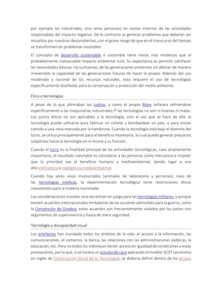 por ejemplo los industriales, sino otras personas) en costos internos de las actividades
responsables del impacto negativo. De lo contrario se generan problemas que deberán ser
resueltos por nuestros descendientes, con el grave riesgo de que en el transcurso del tiempo
se transformen en problemas insolubles.
El concepto de desarrollo sustentable o sostenible tiene metas más modestas que el
probablemente inalcanzable impacto ambiental nulo. Su expectativa es permitir satisfacer
las necesidades básicas, no suntuarias, de las generaciones presentes sin afectar de manera
irreversible la capacidad de las generaciones futuras de hacer lo propio. Además del uso
moderado y racional de los recursos naturales, esto requiere el uso de tecnologías
específicamente diseñadas para la conservación y protección del medio ambiente.
Ética y tecnologías
A pesar de lo que afirmaban los luditas, y como el propio Marx señalara refiriéndose
específicamente a las maquinarias industriales,21 las tecnologías no son ni buenas ni malas.
Los juicios éticos no son aplicables a la tecnología, sino al uso que se hace de ella: la
tecnología puede utilizarse para fabricar un cohete y bombardear un país, o para enviar
comida a una zona marcada por la hambruna. Cuando la tecnología está bajo el dominio del
lucro, se utiliza principalmente para el beneficio monetario, lo cual puede generar prejuicios
subjetivos hacia la tecnología en sí misma y su función.
Cuando el lucro es la finalidad principal de las actividades tecnológicas, caso ampliamente
mayoritario, el resultado inevitable es considerar a las personas como mercancía e impedir
que la prioridad sea el beneficio humano y medioambiental, dando lugar a una
alta ineficiencia y negligencia medioambiental.
Cuando hay seres vivos involucrados (animales de laboratorio y personas), caso de
las tecnologías médicas, la experimentación tecnológica tiene restricciones éticas
inexistentes para la materia inanimada.
Las consideraciones morales rara vez entran en juego para las tecnologías militares, y aunque
existen acuerdos internacionales limitadores de las acciones admisibles para la guerra, como
la Convención de Ginebra, estos acuerdos son frecuentemente violados por los países con
argumentos de supervivencia y hasta de mera seguridad.
Tecnología y discapacidad visual
Los artefactos han inundado todos los ámbitos de la vida: el acceso a la información, las
comunicaciones, el comercio, la banca, las relaciones con las administraciones públicas, la
educación, etc. Pero no todos los individuos tienen acceso en igualdad de condiciones a estas
prestaciones, por lo que, si se hiciera un estudio de caso aplicando el modelo SCOT (acrónimo
en inglés de Construcción Social de la Tecnología), se debería definir dentro de los grupos
 
