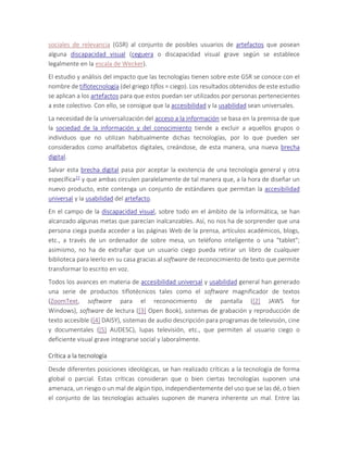 sociales de relevancia (GSR) al conjunto de posibles usuarios de artefactos que posean
alguna discapacidad visual (ceguera o discapacidad visual grave según se establece
legalmente en la escala de Wecker).
El estudio y análisis del impacto que las tecnologías tienen sobre este GSR se conoce con el
nombre de tiflotecnología (del griego tiflos = ciego). Los resultados obtenidos de este estudio
se aplican a los artefactos para que estos puedan ser utilizados por personas pertenecientes
a este colectivo. Con ello, se consigue que la accesibilidad y la usabilidad sean universales.
La necesidad de la universalización del acceso a la información se basa en la premisa de que
la sociedad de la información y del conocimiento tiende a excluir a aquellos grupos o
individuos que no utilizan habitualmente dichas tecnologías, por lo que pueden ser
considerados como analfabetos digitales, creándose, de esta manera, una nueva brecha
digital.
Salvar esta brecha digital pasa por aceptar la existencia de una tecnología general y otra
específica22 y que ambas circulen paralelamente de tal manera que, a la hora de diseñar un
nuevo producto, este contenga un conjunto de estándares que permitan la accesibilidad
universal y la usabilidad del artefacto.
En el campo de la discapacidad visual, sobre todo en el ámbito de la informática, se han
alcanzado algunas metas que parecían inalcanzables. Así, no nos ha de sorprender que una
persona ciega pueda acceder a las páginas Web de la prensa, artículos académicos, blogs,
etc., a través de un ordenador de sobre mesa, un teléfono inteligente o una "tablet";
asimismo, no ha de extrañar que un usuario ciego pueda retirar un libro de cualquier
biblioteca para leerlo en su casa gracias al software de reconocimiento de texto que permite
transformar lo escrito en voz.
Todos los avances en materia de accesibilidad universal y usabilidad general han generado
una serie de productos tiflotécnicos tales como el software magnificador de textos
(ZoomText, software para el reconocimiento de pantalla ([2] JAWS for
Windows), software de lectura ([3] Open Book), sistemas de grabación y reproducción de
texto accesible ([4] DAISY), sistemas de audio descripción para programas de televisión, cine
y documentales ([5] AUDESC), lupas televisión, etc., que permiten al usuario ciego o
deficiente visual grave integrarse social y laboralmente.
Crítica a la tecnología
Desde diferentes posiciones ideológicas, se han realizado críticas a la tecnología de forma
global o parcial. Estas críticas consideran que o bien ciertas tecnologías suponen una
amenaza, un riesgo o un mal de algún tipo, independientemente del uso que se las dé, o bien
el conjunto de las tecnologías actuales suponen de manera inherente un mal. Entre las
 