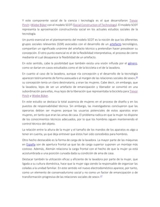 Y este componente social de la ciencia i tecnología es el que desarrollaron Trevor
Pinch i Wiebe Bijker con el modelo SCOT (Social Construction of Technology). El modelo SCOT
representa la aproximación constructivista social en los actuales estudios sociales de la
tecnología.
Un punto esencial en el planteamiento del modelo SCOT es la noción de que los diferentes
grupos sociales relevantes (GSR) asociados con el desarrollo de un artefacto tecnológico,
compartían un significado unánime del artefacto técnico y pretendían hacer prevalecer su
concepción. El otro punto esencial es el de la flexibilidad interpretativa, el proceso de cierre
mediante el cual desaparece la flexibilidad de un artefacto.
En este sentido, cabe la posibilidad que también exista una visión influida por el género,
como se darían en casos estudiados como el de la bicicleta o el de la lavadora.
En cuanto al caso de la lavadora, aunque «la concepción y el desarrollo de la tecnología
aparecen teóricamente de forma asexuada o al margen de las relaciones sociales de sexo»,26
su concepción tenía un claro destinatario, y eran las mujeres. Cabe decir, sin embargo, que
la lavadora, lejos de ser un artefacto de emancipación y liberador se convirtió en una
subordinación para ellas, muy lejos de la liberación que representaba la bicicleta para Trevor
Pinch y Wiebe Bijker.
En este estudio se destaca la total ausencia de mujeres en el proceso de diseño y en los
puestos de responsabilidad técnica. Sin embargo, las investigadoras concluyeron que las
operarias debían ser mujeres porque las usuarias potenciales de estos aparatos eran
mujeres, en tanto que eran las amas de casa. El problema radica en que la mujer no dispone
de los conocimientos técnicos adecuados, por lo que los hombres siguen manteniendo el
control técnico del objeto.
La relación entre la altura de la mujer y el tamaño de los mandos de los aparatos es algo a
tener en cuenta, ya que deja entrever que éstos han sido concebidos para hombres.
Otro hecho destacable es la forma de carga de la lavadora. La mayor parte de las máquinas
en España son de apertura frontal ya que las de carga superior suponen un montaje más
costoso. Además, Alemán relaciona la carga frontal con el hecho de que la mujer ya está
acostumbrada a una posición curvada dada su condición de ama de casa.
Destacar también la utilización eficaz y eficiente de la lavadora por parte de la mujer, que
ligada a su cultura doméstica, hace que la mujer siga siendo la responsable de organizar las
coladas a la unidad familiar. En este sentido «el nuevo electrodoméstico aparece, por tanto,
como un elemento de conservadurismo social y no como un factor de emancipación o de
transformación progresiva de las relaciones sociales de sexo».27
 