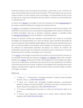 Finalmente, destacar que la concepción de la lavadora, y sobre todo, su uso, «confirma a la
mujer como principal actora en este tipo de funciones».28 Por este motivo no es raro que las
mujeres «sienten un cierto malestar hacia la tecnología, o se desentienden de ella, ya que
en lugar de ser innovaciones liberadoras para las mujeres, confirman muy frecuentemente
su subordinación».28
La relación entre género y tecnología se creó como respuesta a la larga marginalización de
las mujeres respecto a profesiones y trabajos de orientación técnica.
La ciencia y la tecnología son fundamentales en el desarrollo económico de los países. Esta
importancia creciente junto con las persistentes desigualdades entre mujeres y hombres en
el ámbito tecnológico, hace que se planteen cuestiones urgentes e inevitables desde
una perspectiva de género, la única finalidad es su total desaparición.
Aunque las barreras formales que impedían la participación de la mujer en la actividad
tecnológica van desapareciendo con el paso del tiempo, siguen existiendo dificultades de
acceso a puestos de responsabilidad y poder ligados a la escasa presencia profesional en esta
área. Los motivos pueden ser de equilibrio entre el trabajo y la vida personal, los patrones y
los enfoques de productividad específicos del género, los criterios de medición del
rendimiento y de promoción, de motivación, de exclusión social e institucional, e incluso de
identificación de lo científico y tecnológico con 'lo masculino'.
Y si la ciencia y la tecnología no están libres de la política ni por encima de ella, entonces en
una sociedad caracterizada por jerarquías de género, los artefactos deben estar marcados
también por el género. Dicho de otro modo, hemos llegado a ver la tecnología como algo a
lo que se le ha dado forma socialmente, pero esta forma ha sido realizada por los hombres
a favor de la exclusión de las mujeres. En general, la tecnología ha sido retratada como fuerza
negativa, reproduciendo en lugar de transformando la división sexual del trabajo y el poder
en el hogar y el trabajo.
Referencias
1. ↑ Saltar a:a b c «Presentación». Tecnología industrial II. España: Everest Sociedad
Anónima. 2014. p. 3. ISBN 9788424190538.
2. ↑ Doval, Luis y Aquiles Gay, Tecnología: finalidad educativa y acercamiento
didáctico, Programa Prociencia-CONICET y Ministerio de Cultura y Educación de la
Nación, Buenos Aires (Argentina), 1995, ISBN 950-687-018-7.
3. ↑ El tema es detalladamente discutido en el libro de Leroi-Gourhan dado en las
fuentes.
4. ↑ Asimov, Isaac. Momentos estelares de la ciencia, Alianza Editorial, Madrid
(España), 2003, ISBN 978-84-206-3980-2.
 