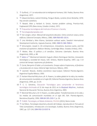 5. ↑ Guilford, J. P. La naturaleza de la inteligencia humana, Edit. Paidos, Buenos Aires
(Argentina), 1977.
6. ↑ Edward de Bono, Lateral thinking, Penguin Books, Londres (Gran Bretaña), 1970.
Hay versión castellana.
7. ↑ Newell, Allen y Herbert A. Simon, Human problem solving, Prentice-Hall,
Englewood Cliffs (New Jersey, Estados Unidos), 1972.
8. ↑ Propuestas tecnológicas del Institute of Science in Society
9. ↑ TecnologíasApropiadas.com
10. ↑ Van Lengen, Johan. Manual del arquitecto descalzo. Cómo construir casas y otros
edificios, Editorial Concepto, México, 1980, ISBN 968-405-102-6.
11. ↑ Uno Winblad y Wen Kilama, Sanitation without water, Swedish International
Development Authority, Uppsala (Suecia), 1980, ISBN 91-586-7008-4.
12. ↑ Schumpeter, Joseph A. On entrepreneurs, innovations, business cycles, and the
evolution of capitalism, Addison-Wesley, Cambridge (Mass. Estados Unidos), 1951.
13. ↑ Weber, Max. El político y el científico, Ediciones Libertador, Buenos Aires
(Argentina), 2005, p. 88.
14. ↑ Saltar a:a b Montserrat Galcerán Huguet y Mario Domínguez Sánchez, Innovación
tecnológica y sociedad de masas, Edit. Síntesis, Madrid (España), 1997, cap. 3 El
control del tiempo: taylorismo y/o fordismo.
15. ↑ Coriat, Benjamín El taller y el cronómetro. Ensayo sobre el taylorismo, el fordismo
y la producción en masa, Editorial Siglo Veintuno, México, 1991.
16. ↑ Leontief, Wassily. Análisis económico input-output; Editorial Planeta-Agostini;
Argentina-España-México; 1993.
17. ↑ Herbert Marshall McLuhan y B. R. Powers, La aldea global en la vida y los medios
de comunicación mundiales en el siglo XXI, Editorial Planeta-Argentina, Buenos Aires
(Argentina), 1994, pp. 21-29.
18. ↑ C. E. Solivérez, Educación Tecnológica para comprender el fenómeno
tecnológico Archivado el 31 de mayo de 2011 en la Wayback Machine., Instituto
Nacional de Educación Técnica, Buenos Aires Argentina, 2003.
19. ↑ Marshall McLuhan y B. R. Powers, La aldea global. Transformaciones en la vida y
los medios de comunicación mundiales en el siglo XXI, Edit. Planeta-Agostini,
Barcelona (España), 1994, ISBN 84-395-2265-7, p. 26.
20. ↑ TUNZA: Tecnología y el Medio Ambiente, PNUMA (2012), Reino Unido
21. ↑ Carl Marx, Tecnología industrial y división del trabajo, reproducido en Torcuato di
Tella (compilador), Introducción a la Sociología, Eudeba, Buenos Aires (Argentina),
1987, pp. 127-134, ISBN 950-23-0197-8.
 