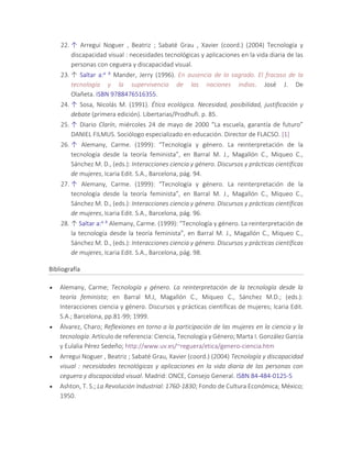 22. ↑ Arregui Noguer , Beatriz ; Sabaté Grau , Xavier (coord.) (2004) Tecnología y
discapacidad visual : necesidades tecnológicas y aplicaciones en la vida diaria de las
personas con ceguera y discapacidad visual.
23. ↑ Saltar a:a b Mander, Jerry (1996). En ausencia de lo sagrado. El fracaso de la
tecnología y la supervivencia de las naciones indias. José J. De
Olañeta. ISBN 9788476516355.
24. ↑ Sosa, Nicolás M. (1991). Ética ecológica. Necesidad, posibilidad, justificación y
debate (primera edición). Libertarias/Prodhufi. p. 85.
25. ↑ Diario Clarín, miércoles 24 de mayo de 2000 “La escuela, garantía de futuro”
DANIEL FILMUS. Sociólogo especializado en educación. Director de FLACSO. [1]
26. ↑ Alemany, Carme. (1999): “Tecnología y género. La reinterpretación de la
tecnología desde la teoría feminista”, en Barral M. J., Magallón C., Miqueo C.,
Sánchez M. D., (eds.): Interacciones ciencia y género. Discursos y prácticas científicas
de mujeres, Icaria Edit. S.A., Barcelona, pág. 94.
27. ↑ Alemany, Carme. (1999): “Tecnología y género. La reinterpretación de la
tecnología desde la teoría feminista”, en Barral M. J., Magallón C., Miqueo C.,
Sánchez M. D., (eds.): Interacciones ciencia y género. Discursos y prácticas científicas
de mujeres, Icaria Edit. S.A., Barcelona, pág. 96.
28. ↑ Saltar a:a b Alemany, Carme. (1999): “Tecnología y género. La reinterpretación de
la tecnología desde la teoría feminista”, en Barral M. J., Magallón C., Miqueo C.,
Sánchez M. D., (eds.): Interacciones ciencia y género. Discursos y prácticas científicas
de mujeres, Icaria Edit. S.A., Barcelona, pág. 98.
Bibliografía
 Alemany, Carme; Tecnología y género. La reinterpretación de la tecnología desde la
teoría feminista; en Barral M.J, Magallón C., Miqueo C., Sánchez M.D.; (eds.):
Interacciones ciencia y género. Discursos y prácticas científicas de mujeres; Icaria Edit.
S.A.; Barcelona, pp.81-99; 1999.
 Álvarez, Charo; Reflexiones en torno a la participación de las mujeres en la ciencia y la
tecnología. Artículo de referencia: Ciencia, Tecnología y Género; Marta I. González García
y Eulalia Pérez Sedeño; http://www.uv.es/~reguera/etica/genero-ciencia.htm
 Arregui Noguer , Beatriz ; Sabaté Grau, Xavier (coord.) (2004) Tecnología y discapacidad
visual : necesidades tecnológicas y aplicaciones en la vida diaria de las personas con
ceguera y discapacidad visual. Madrid: ONCE, Consejo General. ISBN 84-484-0125-5
 Ashton, T. S.; La Revolución Industrial: 1760-1830; Fondo de Cultura Económica; México;
1950.
 
