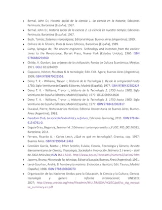  Bernal, John D.; Historia social de la ciencia 1. La ciencia en la historia; Ediciones
Península; Barcelona (España); 1967.
 Bernal, John D.; Historia social de la ciencia 2. La ciencia en nuestro tiempo; Ediciones
Península; Barcelona (España); 1967.
 Buch, Tomás; Sistemas tecnológicos; Editorial Aique; Buenos Aires (Argentina); 1999.
 Crónica de la Técnica, Plaza & Janes Editores, Barcelona (España), 1989.
 Camp, Sprague de; The ancient engineers. Technology and invention from the earliest
times to the Renaissance; Dorset Press; Nueva York (Estados Unidos); 1960. ISBN
9780880294560
 Childe, V. Gordon; Los orígenes de la civilización; Fondo de Cultura Económica; México;
1971. OCLC 651284709
 Ciapuscio, Héctor; Nosotros & la tecnología; Edit. Edit. Agora; Buenos Aires (Argentina);
1999; ISBN 9789879623558.
 Derry T. K. - Williams, Trevor I.; Historia de la Tecnología 1. Desde la antigüedad hasta
1750; Siglo Veintiuno de España Editores; Madrid (España); 1977. ISBN 9788432302824
 Derry T. K. - Williams, Trevor I.; Historia de la Tecnología 2. 1750 hasta 1900; Siglo
Veintiuno de España Editores; Madrid (España); 1977. OCLC 689543600
 Derry T. K. - Williams, Trevor I.; Historia de la Tecnología 3. 1750 hasta 1900; Siglo
Veintiuno de España Editores; Madrid (España); 1977. ISBN 9788432302817
 Ducassé, Pierre; Historia de las técnicas; Editorial Universitaria de Buenos Aires; Buenos
Aires (Argentina); 1961.
 Freedom Club, La sociedad industrial y su futuro, Ediciones Isumatag, 2011. ISBN 978-84-
615-0761-0.
 Enguix Grau, Begonya; Seminari A. 1 Gèneres i contemporaneïtats; FUOC: PID_00176383;
Barcelona; 2014.
 Ferraro, Ricardo A. - Carlos Lerch, ¿Qué es qué en tecnología?, Granica, cop. 1997;
Buenos Aires. ISBN 9789506412463
 González García, Marta I.; Pérez Sedeño, Eulalia; Ciencia, Tecnología y Género; Revista
Iberoamericana de Ciencia, Tecnología, Sociedad e Innovación; Número 2 / enero - abril
de 2002 Artículos; ISSN 1681-5645. http://www.oei.es/revistactsi/numero2/varios2.htm
 Jacomy, Bruno; Historia de las técnicas; Editorial Losada; Buenos Aires (Argentina); 1991.
 Leroi-Gourhan, André; El hombre y la materia. Evolución y técnica I; Edit. Taurus; Madrid
(España); 1988. ISBN 9788430660070
 Organización de las Naciones Unidas para la Educación, la Ciencia y la Cultura; Ciencia,
tecnología y género : Informe internacional; UNESCO;
2007; http://www.unesco.org/new/fileadmin/MULTIMEDIA/HQ/SC/pdf/sc_stg_executi
ve_summary-es.pdf
 