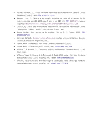  Pounds, Norman J. G.; La vida cotidiana: historia de la cultura material; Editorial Crítica;
Barcelona (España); 1989. ISBN 9788474235395
 Sabanes Plou, D; Género y tecnología. Capacitación para el activismo de las
mujeres; Revista Icono14; 2011, Año 9 Vol. 1, pp. 110-128; ISSN 1697-8293. Madrid
(España); http://www.icono14.net/ojs/index.php/icono14/article/view/221/98
 Shanker, R; Culture and development. International Development Information Centre;
Development Express; Canada Communication Group; 1998.
 Simon, Herbert; Las ciencias de lo artificial; Edit. A. T. E.; España; 1973. ISBN
9788485047109
 Solivérez, Carlos E.; Ciencia, Técnica y Sociedad; Facultad Latinoamericana de Ciencias
Sociales; Buenos Aires (Argentina); 1992.
 Toffler, Alvin; Future shock; Daily Press; Londres (Gran Bretaña); 1970.
 Toffler, Alvin; La tercera ola; Plaza y Janés; 1980. ISBN 9788401370663
 Westby, C. & Atencio, D.J.; Computers, culture, and learning; Top Land Disord, 22; (4),
70-87; 2002.
 Williams, Trevor I.; Historia de la Tecnología 4. Desde 1900 hasta 1950; Siglo Veintiuno
de España Editores; Madrid (España); 1982 y 1987. ISBN 9788432306136
 Williams, Trevor I.; Historia de la Tecnología 5. Desde 1900 hasta 1950; Siglo Veintiuno
de España Editores; Madrid (España); 1987. ISBN 9788432302824
 