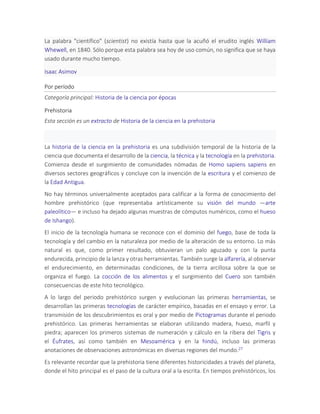 La palabra "científico" (scientist) no existía hasta que la acuñó el erudito inglés William
Whewell, en 1840. Sólo porque esta palabra sea hoy de uso común, no significa que se haya
usado durante mucho tiempo.
Isaac Asimov
Por período
Categoría principal: Historia de la ciencia por épocas
Prehistoria
Esta sección es un extracto de Historia de la ciencia en la prehistoria
La historia de la ciencia en la prehistoria es una subdivisión temporal de la historia de la
ciencia que documenta el desarrollo de la ciencia, la técnica y la tecnología en la prehistoria.
Comienza desde el surgimiento de comunidades nómadas de Homo sapiens sapiens en
diversos sectores geográficos y concluye con la invención de la escritura y el comienzo de
la Edad Antigua.
No hay términos universalmente aceptados para calificar a la forma de conocimiento del
hombre prehistórico (que representaba artísticamente su visión del mundo —arte
paleolítico— e incluso ha dejado algunas muestras de cómputos numéricos, como el hueso
de Ishango).
El inicio de la tecnología humana se reconoce con el dominio del fuego, base de toda la
tecnología y del cambio en la naturaleza por medio de la alteración de su entorno. Lo más
natural es que, como primer resultado, obtuvieran un palo aguzado y con la punta
endurecida, principio de la lanza y otras herramientas. También surge la alfarería, al observar
el endurecimiento, en determinadas condiciones, de la tierra arcillosa sobre la que se
organiza el fuego. La cocción de los alimentos y el surgimiento del Cuero son también
consecuencias de este hito tecnológico.
A lo largo del periodo prehistórico surgen y evolucionan las primeras herramientas, se
desarrollan las primeras tecnologías de carácter empírico, basadas en el ensayo y error. La
transmisión de los descubrimientos es oral y por medio de Pictogramas durante el periodo
prehistórico. Las primeras herramientas se elaboran utilizando madera, hueso, marfil y
piedra; aparecen los primeros sistemas de numeración y cálculo en la ribera del Tigris y
el Éufrates, así como también en Mesoamérica y en la hindú, incluso las primeras
anotaciones de observaciones astronómicas en diversas regiones del mundo.27
Es relevante recordar que la prehistoria tiene diferentes historicidades a través del planeta,
donde el hito principal es el paso de la cultura oral a la escrita. En tiempos prehistóricos, los
 