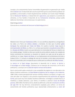 consejos y los conocimientos fueron transmitidos de generación en generación por medio
de la tradición oral. El desarrollo de la escritura permitió que los conocimientos pudieran ser
guardados y comunicados a través de generaciones venideras con mucho mayor fidelidad.
Con la Revolución Neolítica y el desarrollo de la agricultura, que propició un aumento de
alimentos, se hizo factible el desarrollo de las Civilizaciones tempranas, porque podía
dedicarse más tiempo a otras tareas que a la supervivencia.
Edad Antigua[editar]
Esta sección es un extracto de Ciencia en la Edad Antigua[editar]
Medición de la Tierra por Eratóstenes (240 a. C.) Los científicos alejandrinos cartografiaron
los cielos y la Tierra con esferas celestes y terrestres. Se dice que el primer globo
terráqueo fue construido por Crates de Malos. En cuanto al primer mapa (quizá el
de Anaximandro de Mileto, ca. 550 a. C.), es fama que durante la revuelta de Jonia (499 a.
C.), Hecateo de Mileto mostró uno para demostrar la inmensidad de Persia en relación con
las ciudades griegas. También se dice que cuando los jonios pidieron ayuda a las ciudades de
Grecia continental les mostraron su situación en relación con cada una de las partes en
conflicto en un mapa. Hiparco de Nicea, en sus Explicaciones de los fenómenos de Arato y
Eudoxo (129 a. C.) incluyó un catálogo de más de mil estrellas y otros datos astronómicos.
No se ha conservado, pero se especula que se utilizó para la confección del Atlas Farnese.
La ciencia en la Edad Antigua documenta el desarrollo de la ciencia, la técnica y
la tecnología en la Edad Antigua. Comienza con la invención de la escritura y el fin de la
prehistoria, y concluye con la caída del Imperio romano de Occidente.
Que la ciencia esté sujeta a evolución o sea susceptible de progreso es una idea ajena a las
épocas históricas anteriores a la Edad Moderna (polémica de los antiguos y los modernos,
1688-1704) y nuestra percepción del «atraso» científico relativo a una época, un lugar o una
rama del saber con respecto a otra proviene específicamente del positivismo de Auguste
Comte, para quien hay «tres estadios teoréticos diferentes: el teológico o estadio ficticio; el
metafísico o estadio abstracto; y por último, el científico o positivo» (Curso de filosofía
positiva, 1830-1842). No habría ciencia, desde esa definición, antes de la revolución científica
del siglo XVII. No hay términos universalmente aceptados para calificar a la forma de
conocimiento del hombre prehistórico (que representaba artísticamente su visión del
 