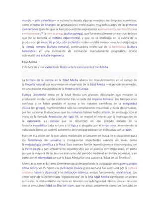 mundo —arte paleolítico— e incluso ha dejado algunas muestras de cómputos numéricos,
como el hueso de Ishango); las producciones intelectuales, muy sofisticadas, de las primeras
civilizaciones (para las que se han propuesto las expresiones «pensamiento pre-filosófico» o
«mitopoeico»);28 la ciencia griega (cultura griega), que fue esencialmente un ejercicio teórico
que no se sometía al método experimental, y que no se implicaba en la esfera de la
producción (el modo de producción esclavista no demandaba innovaciones tecnológicas); o
la ciencia romana (cultura romana), continuadora intelectual de la helenística (cultura
helenística) en una civilización de inclinación marcadamente pragmática, donde
sobresalió una notable ingeniería.
Edad Media
Esta sección es un extracto de Historia de la ciencia en la Edad Media
La historia de la ciencia en la Edad Media abarca los descubrimientos en el campo de
la filosofía natural que ocurrieron en el periodo de la Edad Media —el periodo intermedio,
en una división esquemática de la Historia de Europa.
Europa Occidental entró en la Edad Media con grandes dificultades que minaron la
producción intelectual del continente tras la caída del Imperio Romano. Los tiempos eran
confusos y se había perdido el acceso a los tratados científicos de la antigüedad
clásica (en griego), manteniéndose sólo las compilaciones resumidas y hasta desvirtuadas,
por las sucesivas traducciones que los romanos habían hecho al latín. Sin embargo, con el
inicio de la llamada Revolución del siglo XII, se reavivó el interés por la investigación de
la naturaleza. La ciencia que se desarrolló en ese periodo dorado de la
filosofía escolástica daba énfasis a la lógica y abogaba por el empirismo, entendiendo la
naturaleza como un sistema coherente de leyes que podrían ser explicadas por la razón.
Fue con esa visión con la que sabios medievales se lanzaron en busca de explicaciones para
los fenómenos del universo y consiguieron importantes avances en áreas como
la metodología científica y la física. Esos avances fueron repentinamente interrumpidos por
la Peste negra y son virtualmente desconocidos por el público contemporáneo, en parte
porque la mayoría de las teorías avanzadas del periodo medieval están hoy obsoletas, y en
parte por el estereotipo de que la Edad Media fue una supuesta "Edad de las Tinieblas".
Mientras que en el Extremo Oriente se siguió desarrollando la civilización china con su propio
ritmo cíclico, en Occidente la civilización clásica greco-romana fue sustituida por la cultura
cristiana (latina y bizantina) y la civilización islámica, ambas fuertemente teocéntricas. Los
cinco siglos de la denominada "época oscura" de la Alta Edad Media significaron un atraso
cultural en la cristiandad latina, tanto en relación con la Antigüedad clásica como en relación
con la simultánea Edad de Oro del islam, que no actuó únicamente como un contacto de
 