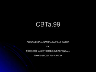 CBTa.99

ALUMNA:ELDA ALEJANDRA CARRILLO GARCIA

                 I° K

PROFESOR: ALBERTO RODRIGUEZ SPRINGALL

      TEMA: CIENCIA Y TECNOLOGIA
 