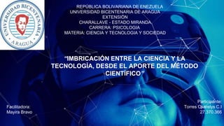1
REPÚBLICA BOLIVARIANA DE ENEZUELA
UNIVERSIDAD BICENTENARIA DE ARAGUA
EXTENSIÓN
CHARALLAVE - ESTADO MIRANDA
CARRERA: PSICOLOGIA
MATERIA: CIENCIA Y TECNOLOGIA Y SOCIEDAD
“IMBRICACIÓN ENTRE LA CIENCIA Y LA
TECNOLOGÍA, DESDE EL APORTE DEL MÉTODO
CIENTÍFICO”
Facilitadora:
Mayira Bravo
Participante:
Torres Okarelys C.I
27.370.366
 