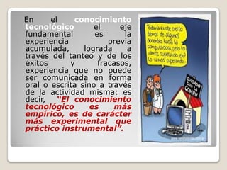   En el conocimiento tecnológico el eje fundamental es la experiencia previa acumulada, lograda a través del tanteo y de los éxitos y fracasos, experiencia que no puede ser comunicada en forma oral o escrita sino a través de la actividad misma: es decir,“El conocimiento tecnológico es más empírico, es de carácter más experimental que práctico instrumental”.