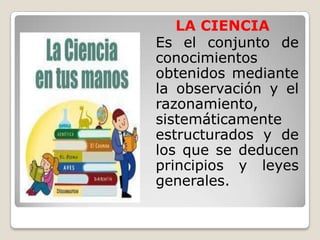 LA CIENCIA	Es el conjunto de conocimientos obtenidos mediante la observación y el razonamiento, sistemáticamente estructurados y de los que se deducen principios y leyes generales.