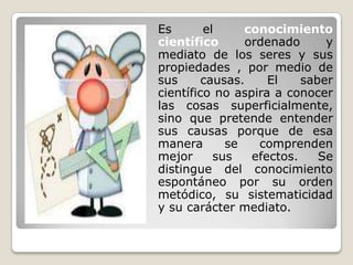 	Es el conocimiento científico ordenado y mediato de los seres y sus propiedades , por medio de sus causas. El saber científico no aspira a conocer las cosas superficialmente, sino que pretende entender sus causas porque de esa manera se comprenden mejor sus efectos. Se distingue del conocimiento espontáneo por su orden metódico, su sistematicidad y su carácter mediato.