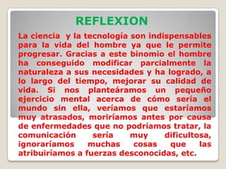 REFLEXIONLa ciencia  y la tecnología son indispensables para la vida del hombre ya que le permite progresar. Gracias a este binomio el hombre ha conseguido modificar parcialmente la naturaleza a sus necesidades y ha logrado, a lo largo del tiempo, mejorar su calidad de vida. Si nos planteáramos un pequeño ejercicio mental acerca de cómo sería el mundo sin ella, veríamos que estaríamos muy atrasados, moriríamos antes por causa de enfermedades que no podríamos tratar, la comunicación sería muy dificultosa, ignoraríamos muchas cosas que las atribuiríamos a fuerzas desconocidas, etc.
