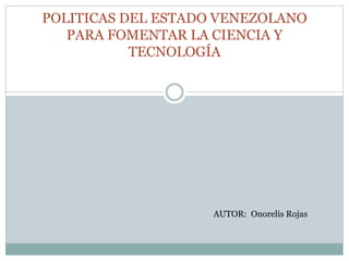 POLITICAS DEL ESTADO VENEZOLANO
PARA FOMENTAR LA CIENCIA Y
TECNOLOGÍA
AUTOR: Onorelis Rojas
 