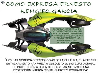 COMO EXPRESA ERNESTO
RENGIFO GARCIA
“HOY LAS MODERNAS TECNOLOGIAS DE LA CULTURA, EL ARTE Y EL
ENTRENAMIENTO HAN VUELTO OBSOLETO EL SISTEMA NACIONAL
DE PROTECCIÓN A LOS AUTORES Y HAN MOTIVADO UNA
PROTECCIÓN INTERNACIONAL FUERTE Y COMPARTIDA”
PROPIEDAD INTELECTUAL EN
COLOMBIA CONSTITUCIÓN 1991
ART. 61 “EL ESTADO PROTEGERÁ
LA PROPIEDAD INTELECTUAL POR
EL TIEMPO Y MEDIANTE LAS
FORMALIDADES QUE
ESTABLEZCA LA LEY”
 