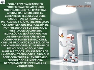 POCAS ESPECIALIZACIONES
PROFESIONALES HAN TENIDO
MODIFICACIONES TAN DRÁSTICAS
APENAS HAN APERECIDO. EL
GERENTE DE TECNOLOGÍA DEBE
ENCONTRAR LA FORMA DE
INSTALARSE Y APOYAR DE INMEDIATO
A LA EMPRESA QUE HASTA EL DÍA DE
HOY PRESEDÍA DE SUS SERVICIOS,
PUESTO QUE LA CARRERA
TECNOLÓGICA SERÁ GANADA POR
LOS EMPRESARIOS QUE SEPAN
COMBINAR SUS INVESTIGACIONES,
CON LOS PRODUCTOS QUE SOLICITAN
LOS CONSUMIDORES. EL GERENTE DE
TECNOLOGÍA, NO SOLO DEBE
MANEJAR TODOS LOS ASPECTOS DE
LA GESTIÓN TECNOLÓGICA, SINO QUE
DEBE CONVENCER AL EMPRESARIO
SUSPICAZ DE LA IMPERIOSA
NECESIDAD DE TENDER HACIA LA
VANGUARDIA
Cassaige y Ortiz (1993)
 