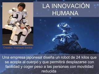 LA INNOVACIÓN
HUMANA
Una empresa japonesa diseña un robot de 24 kilos que
se acopla al cuerpo y que permitirá desplazarse con
facilidad y coger peso a las personas con movilidad
reducida
Creador, Yoshiyuki Sankai
 